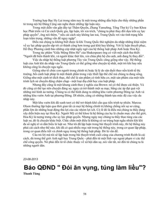 58
Trư ng h p B c Hy Lai trong năm nay là m t trong nh ng d u hi u cho th y nh ng ph n
t trong n i b ð ng C ng s n nghe ñư c nh ng l p lu n này.
Trong m t di n văn g n ñây t i Th m Quy n, Zhang Yansehng, T ng Thư ký y ban Khoa
h c Phát tri n và C i cách Qu c gia, l p lu n, tôi xin trích, chúng ta ph i thay ñ i d a trên uy l c
pháp quy n, ông nói thêm,  n u c i cách này không lan to , Trung Qu c rơi vào tình tr ng h n
lo n tr m tr ng, nh ng v n ñ nguy ng p.
ði u mà chúng ta không bi t ñư c là khi Trung Qu c th nghi m du nh p nh ng khái ni m
v uy l c pháp quy n s p t i có thành công hơn trong quá kh hay không. V i lý lu n thuy t ph c,
H Duy Phương c nh báo nh ng cóp nh t ngây ngô c a h th ng lu t pháp Anh ho c Hoa Kỳ.
Trong tác ph m Gi c M ng ðêm Hè c a Shakespeare ông có vi t m t cách tha thi t:
Ngư i ñã bi n thành kh , và ngư i khác thét lên, xin chúa phù h cho anh, anh ñang b thay ñ i.
Vi c du nh p h th ng lu t phương Tây vào Trung Qu c cũng gi ng như v y. H th ng
lu t c a Anh khi du nh p vào Trung Qu c có th gi ng như chuy n t nh t, m t trò kh hay n u
không cũng là chuy n ngu ng c.
Gi ng như t ch c con ngư i trong chính tr ho c là lý do săn ñu i theo n n kinh t th
trư ng, b i c nh lu t pháp là m t thành ph n trong vi c thi t l p th ch mà chúng ta ñang s ng.
Gi ng như m t c nh trí ñích th c, th ch là s n ph m có tính h u cơ, m t s n ph m c a m t ti n
trình l ch s chuy n ñ ng ch m ch p - m t lo i ñi ch t h c c a lu t pháp.
Nhưng ñây cũng là m t khung c nh theo ý nghĩa c a Brown: nó có th ñư c c i thi n. Và
ñó cũng có th t o nên chuy n ñáng s , ngay c tr thành m t sa m c, b ng các áp ñ t quá v i
nh ng mô hình o tư ng. Chúng ta có th hình dung ra nh ng khu vư n phương ðông t i Anh và
nh ng khu vư n Anh t i phương ðông. Dĩ nhiên, cũng có nh ng thành t u m c ñ c a vi c du
nh p này.
M t khu vư n khi ñã xanh tươi có th tr thành khô c n qua ti n trình t nhiên. Marcus
Olson thư ng l p lu n qua th i gian t t c m i h th ng chính tr không ch ng n i s sơ c ng,
ph n l n do nh ng ho t ñ ng th l i c a các nhóm l i ích. Có l ñó là ñi u mà chúng ta th y ñang
xãy di n hi n nay t i Hoa Kỳ. Ngư i M có th khoe là h th ng c a h là chu n m c cho th gi i,
Hoa Kỳ là tư ng trưng cho uy l c pháp quy n. Nhưng ngày nay chúng ta th y thao túng c a các
lu t sư, ñó là chuy n khác bi t. Ch c ch n m t ñi u là không có sư trùng h p ng u nhiên khi khi
ña s ngh sĩ và dân bi u là lu t sư. Như tôi ñã l p lu n trong bài thuy t trình này, thì h th ng này
ph i c i cách như th nào, khi ñã có quá nhi u m c nát trong h th ng này, trong cơ quan l p pháp,
trong cơ quan ñi u ti t và chính ngay trong h th ng lu t pháp. ðó là v n ñ .
Câu tr l i mà tôi s l p lu n trong bài thuy t trình cu i cùng c a chương trình Reith là c i
cách, dù trong th gi i Anh ng hay Trung Qu c - ph i ñ n t m t lĩnh v c ngoài ph m vi các th
ch công quy n. Nó ph i ñ n t t ch c thu c v xã h i dân s , nói v n t t, nó ñ n t chúng ta là
nh ng ngư i dân.
23-08-2013
Báo QðND  ðói ăn v ng, túng làm li u?
Thanh Tùng
 
