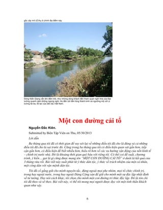 6
g c cây mít c th chính ñ a ñi m này.
Dòng Ki n Giang v n êm ñ m trôi, như nh ng dòng khách ñ n tham quan ngôi nhà c a ð i
tư ng quanh năm không ng ng ngh . H ñ n v i t m lòng thành kính và ngư ng m v i v
tư ng tài ba, l i l c c a dân t c Vi t Nam.
M t con ñư ng c i t
Nguy n ð c Kiên.
Submitted by Biên T p Viên on Thu, 05/30/2013
L i d n
Ba tháng qua tôi ñã có th i gian ñ suy xét l i v nh ng ñi u tôi ñã cho là ñúng và c nh ng
ñi u tôi ñã cho là sai trư c ñó. Cũng trong ba tháng qua tôi có ñi u ki n quan sát g n hơn, ti p
c n g n hơn, có ñi u ki n ñ bi t nhi u hơn, hi u rõ hơn v các xu hư ng v n ñ ng c a n n kinh t
– chính tr nư c nhà. ðó là kho ng th i gian quý báu v i riêng tôi. Có th coi ñ xu t, chương
trình, ý ki n… g i là gì cũng ñư c mang tên “M T CON ðƯ NG C I T ” dư i là k t qu c a
3 tháng v a r i. Bài vi t này xu t phát t ý th c dân t c, ý th c v trách nhi m c a m t cá nhân,
m t công dân v i v n m nh dân t c.
Tôi ñã c g ng gi cho mình nguyên t c, ñ ng ngoài m i phe nhóm, m i t ch c chính tr ,
trong hay ngoài nư c, trong hay ngoài ð ng C ng s n ñ gi cho mình m t s ñ c l p nh t ñ nh
v tư tư ng. Hay nói cách khác, tôi ch n cho mình m t con ñư ng tri th c ñ c l p. ðó là tôn ch
tôi ñã theo và s theo. Bài vi t này, vì th tôi mong m i ngư i ñư c ñ c v i m t tinh th n khách
quan như v y.
 