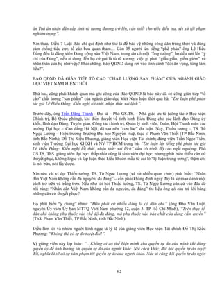 62
án Toà án nhân dân c p t nh và tương ñương tr lên, c n thi t cho vi c ñi u tra, xét x t i ph m
nghiêm tr ng”.
Xin thưa, ði u 7 Lu t Báo chí qui ñ nh như th là ñ b o v nh ng công dân trung th c và dũng
c m ch ng tiêu c c, t cáo b n quan tham… Còn 05 ngư i lên ti ng “phê phán” ông Lê Hi u
ð ng ñ u là ñ ng viên ð ng c ng s n Vi t Nam, trong ñó có m t “ông tư ng”, h ñ u nói lên “ý
chí c a ð ng”, n u ai ñ ng ñ n h c g i là tù rũ xương, vi c gì ph i “gi u gi u, gi m gi m” v
nhân thân c a h như v y? Ph i chăng, Báo QðND ñang rơi vào tình c nh “ñói ăn v ng, túng làm
li u?”.
BÁO QðND ðÃ GIÁN TI P T CÁO “CH T LƯ NG S N PH M” C A NGÀNH GIÁO
D C VI T NAM HI N TH I
Th hai, cũng ph i khách quan mà ghi công c a Báo QðND là báo này ñã có công gián ti p “t
cáo” ch t lư ng “s n ph m” c a ngành giáo d c Vi t Nam hi n th i qua bài “Dư lu n phê phán
tác gi Lê Hi u ð ng: Ki n ngh l i th i, nh n th c sai l ch”.
Trư c ñây, ông Tr n ðăng Thanh - ð i tá – Phó GS.TS. – Nhà giáo ưu tú (công tác H c vi n
Chính tr , B Qu c phòng), khi di n thuy t v tình hình Bi n ðông cho các lãnh ñ o ð ng y
kh i, lãnh ñ o ð ng, Tuyên giáo, Công tác chính tr , Qu n lý sinh viên, ðoàn, H i Thanh niên các
trư ng ð i h c – Cao ñ ng Hà N i, ñã t o nên “cơn l c” dư lu n. Nay, Thi u tư ng – TS. T
Ng c Lương – Hi u trư ng Trư ng ð i h c Nguy n Hu , th c sĩ Ph m Văn Thi t (TP B c Ninh,
t nh B c Ninh); ð Th Ki u Phương, gi ng viên H c vi n Tài chính; ñ ng viên Tr n Ng c Ti n,
sinh viên Trư ng ð i h c KHXH và NV TP.HCM trong bài “Dư lu n lên ti ng phê phán tác gi
Lê Hi u ð ng: Ki n ngh l i th i, nh n th c sai l ch” ñ u có trình ñ cao ng t ngư ng: Phó
GS.TS, ThS. gi ng viên ñ i h c, th p nh t cũng là sinh viên ñ i h c, nhưng phát bi u thi u căn c
thuy t ph c, không logic và l p lu n theo ki u khuôn m u t cái lò “lý lu n trung ương”, th m chí
là nói b a, nói l y ñư c.
Xin nêu vài ví d : Thi u tư ng, TS. T Ng c Lương (và r t nhi u quan ch c) phát bi u: “Nhân
dân Vi t Nam không c n ña nguyên, ña ñ ng” – c n ph i kh ng ñ nh ngay ñây là s m o danh m t
cách trơ tr n và tr ng tr n. N u như tôi h i Thi u tư ng, TS. T Ng c Lương căn c vào ñâu ñ
nói r ng: “Nhân dân Vi t Nam không c n ña nguyên, ña ñ ng” thì li u ông có câu tr l i b ng
nh ng căn c thuy t ph c?
H phát bi u “y chang” nhau: “ðâu ph i c nhi u ñ ng là có dân ch ” (ông ðào Văn Lu t,
nguyên y viên y ban MTTQ Vi t Nam phư ng 12, qu n 3, TP H Chí Minh), “Trên th c t ,
dân ch không ph thu c vào ch ñ ña ñ ng, mà ph thu c vào b n ch t c a ñ ng c m quy n”
(ThS. Ph m Văn Thi t, TP B c Ninh, t nh B c Ninh).
ði u làm tôi và nhi u ngư i kinh ng c là lý l c a gi ng viên H c vi n Tài chính ð Th Ki u
Phương: “Không th có t do tuy t ñ i!”.
V gi ng viên này l p lu n: “…Không ai có th bi n minh cho quy n t do c a mình khi dùng
quy n y ñ nh hư ng t i quy n t do c a ngư i khác. Nói cách khác, ñòi h i quy n t do tuy t
ñ i, nghĩa là s có s xâm ph m t i quy n t do c a ngư i khác. N u ai cũng ñòi quy n t do ngôn
 