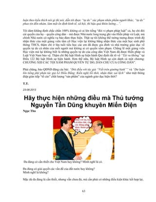 63
lu n theo ki u thích nói gì thì nói, d n t i ñư c “t do” xúc ph m nhân ph m ngư i khác, “t do”
phao tin ñ n nh m, làm m t n ñ nh kinh t , xã h i, thì h u qu khôn lư ng…”.
Tôi dám kh ng ñ nh ch c ch n 100% không có ai lên ti ng “ñòi vi ph m pháp lu t” c , h ch ñòi
cái quy n c a h – quy n công dân – mà ñư c Nhà nư c long tr ng ghi vào Hi n pháp và Lu t, mà
chính Nhà nư c có nghĩa v b o ñ m th c hi n. Th t s tôi không th tư ng tư ng ñư c trình ñ
nh n th c c a m t gi ng viên t m c H c vi n l i không b ng nh n th c c a m t h c sinh ph
thông THCS, th m chí l a tu i ti u h c các em ñã ñư c gia ñình và nhà trư ng giáo d c v
quy n t do cá nhân c a m i ngư i mà không ai có quy n xâm ph m. Ch ng l m t gi ng viên
H c vi n mà l i không bi t là nh ng quy n t do c a công dân Vi t Nam ñã ñư c Hi n pháp và
Lu t Vi t Nam b o v . Th m chí B lu t Hình s hi n hành Qui ñ nh r t rõ v “T i vu kh ng” t i
ði u 122 B lu t Hình s hi n hành. Hơn th n a, B lu t Hình s còn dành c m t chương:
CHƯƠNG XIII CÁC T I XÂM PH M QUY N T DO, DÂN CH C A CÔNG DÂN”.
Ph i chăng, báo QðND ñăng các bài: “ðôi ñi u v i tác gi “Vi t trên giư ng b nh”” và “Dư lu n
lên ti ng phê phán tác gi Lê Hi u ð ng: Ki n ngh l i th i, nh n th c sai l ch” như m t thông
ñi p gián ti p “t cáo” ch t lư ng “s n ph m” c a ngành giáo d c hi n th i?
T.T.
23-08-2013
Hãy th c hi n nh ng ñi u mà Th tư ng
Nguy n T n Dũng khuyên Mi n ði n
Ng c Thu
ða ñ ng có c n thi t cho Vi t Nam hay không? Mình nghĩ là có.
ða ñ ng có gi i quy t các v n ñ c a ñ t nư c hay không?
Mình nghĩ là không?
M c dù ña ñ ng là c n thi t, nhưng v n chưa ñ , mà c n ph i có nh ng ñi u ki n khác k t h p l i,
 