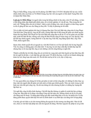 65
Ông Lê Hi u ð ng, trong cu c tr l i ph ng v n BBC hôm 21/8/2013 ñã ph n h i l i các ý ki n
nhi u chi u như c a Giáo sư Vũ Minh Giang, hay bài vi t c a ngư i có bút danh Tr ng ð c trên
t Quân ð i Nhân Dân:
Lu t gia Lê Hi u ð ng: Là ngư i n m trong h th ng chính tr lâu năm, trên 45 tu i ñ ng, và làm
H i ñ ng nhân dân thành ph nhi u năm, tôi có kinh nghi m v v n ñ này. Như trong bài tôi
m i vi t Nh ng ñi u c n nói rõ thêm, th t ra m t s ñ ng viên, m t s ngư i có t m lòng, ngư i
ta r t c g ng ñ làm sao cho ð ng t thay ñ i. Và ñây là phương án t t nh t.
Tôi có nh c t i kinh nghi m khi ông Lê Quang ð o làm Ch t ch M t tr n cũng như là ông Ph m
Văn Ki t làm T ng thư ký, ông ch ñ xu t ý tư ng M t tr n là ñ i tr ng ñ giám sát chính quy n.
Ho c khi ông Ph m Th Duy t là Ch t ch M t tr n cũng ñưa ra ñ án v vai trò giám sát c a M t
tr n, trình lên Ban Bí thư, nhưng cu i cùng thì Ban Bí thư cũng l luôn cùng v i vi c l p h i. Sau
ñó bi t bao nhiêu ngư i, tư ng lãnh thì ví d như ông Tr n ð , ông ð ng Qu c B o, ông Tr n
Vĩnh, nhi u ngư i l m.
Quan ch c chính quy n thì có nguyên y viên B Chính tr và Ch t ch Qu c h i là ông Nguy n
Văn An cũng có nh ng góp ý r t chân tình. Ví d ông An nói th c ch t ñây là lãnh ñ o t p th
nhưng th c ra là mua t p th , ông có nói nh ng ý ñó thì cũng không ai nghe h t.
Thành ra ñã ñ n lúc tôi th y r ng n u c cái ki u hy v ng m t cách hão huy n t b n thân thay ñ i
thì tôi nghĩ là r t khó, vì nói th t bây gi nhà nư c VN ñã b tha hóa, ch nó tr thành nh ng t p
ñoàn l i ích, lũng lo n nhà nư c r i. Do ñó khó mà h t b v trí, ñ a v hi n nay.
N u b u c t do th t s thì ñ ng C ng s n v i h th ng chính tr c a mình t n cơ s
như v y thì v n có th th ng l i. Có th m y ch c ph n trăm ñó nhưng v n là m t ñ ng c m quy n và như v y lúc ñó có chính danh Ông
Lê Hi u ð ng
Vì v y quan ñi m c a chúng tôi là bây gi ph i có m t xã h i công dân v i nh ng t ch c th c s
thay m t cho ngư i dân ñ giám sát m t cách có hi u qu chính quy n. Như các nư c trong xu th
hi n nay trên th gi i cũng v y. Do ñó mà chúng tôi ch chương là ph i có nh ng l c lư ng ñ i
l p th c s .
Tôi nghĩ ñây cũng là ñi u bình thư ng. Ch ñ i l p ñây không có nghĩa là mình bài bác gì ñ ng
C ng s n. B n thân tôi là ñ ng viên ñ ng C ng s n lâu năm mà. Nhưng chính cái ñó là cái giúp
cho ñ ng m t l i thoát. Và ñ ng ph i thông qua ñ u tranh b ng b u c t do, b phi u kín và n u
ñ ng giành ñư c quy n lãnh ñ o thì m i là chính danh và s lãnh ñ o c a ñ ng m i là h p pháp.
Còn bây gi nói th t ra cái ch trương không ña nguyên là ch trương c a ñ ng thôi. Như tôi ñã
nói, chưa có văn b n lu t pháp nào c m ña nguyên ña ñ ng. Mà theo nguyên t c pháp lý cái gì nhà
 