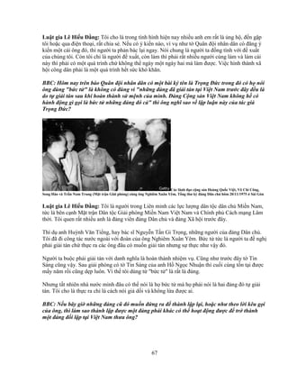 67
Lu t gia Lê Hi u ð ng: Tôi cho là trong tình hình hi n nay nhi u anh em r t là ng h , ñ n g p
tôi ho c qua ñi n tho i, r t chia s . N u có ý ki n nào, ví v như t Quân ñ i nhân dân có ñăng ý
ki n m t cái ông ñó, thì ngư i ta ph n bác l i ngay. Nói chung là ngư i ta ñ ng tình v i ñ xu t
c a chúng tôi. Còn tôi ch là ngư i ñ xu t, còn làm thì ph i r t nhi u ngư i cùng làm và làm cái
này thì ph i có m t quá trình ch không th ngày m t ngày hai mà làm ñư c. Vi c hình thành xã
h i công dân ph i là m t quá trình h t s c khó khăn.
BBC: Hôm nay trên báo Quân ñ i nhân dân có m t bài ký tên là Tr ng ð c trong ñó có h nói
ông dùng b c t  là không có ñúng vì nh ng ñ ng ñã gi i tán t i Vi t Nam trư c ñây ñ u là
do t gi i tán sau khi hoàn thành s m nh c a mình. ð ng C ng s n Vi t Nam không h có
hành ñ ng gì g i là b c t nh ng ñ ng ñó c  thì ông nghĩ sao v l p lu n này c a tác gi
Tr ng ð c?
Các lãnh ñ o c ng s n Hoàng Qu c Vi t, Võ Chí Công,
Song Hào và Tr n Nam Trung (M t tr n Gi i phóng) cùng ông Nghiêm Xuân Yêm, T ng thư ký ñ ng Dân ch hôm 20/11/1975 Sài Gòn
Lu t gia Lê Hi u ð ng: Tôi là ngư i trong Liên minh các l c lư ng dân t c dân ch Mi n Nam,
t c là bên c nh M t tr n Dân t c Gi i phóng Mi n Nam Vi t Nam và Chính ph Cách m ng Lâm
th i. Tôi quen r t nhi u anh là ñ ng viên ñ ng Dân ch và ñ ng Xã h i trư c ñây.
Thí d anh Huỳnh Văn Ti ng, hay bác sĩ Nguy n T n Gi Tr ng, nh ng ngư i c a ñ ng Dân ch .
Tôi ñã ñi công tác nư c ngoài v i ñoàn c a ông Nghiêm Xuân Yêm. B c t t c là ngư i ta ñ ngh
ph i gi i tán ch th c ra các ông ñâu có mu n gi i tán nhưng s th c như v y ñó.
Ngư i ta bu c ph i gi i tán v i danh nghĩa là hoàn thành nhi m v . Cũng như trư c ñây t Tin
Sáng cũng v y. Sau gi i phóng có t Tin Sáng c a anh H Ng c Nhu n thì cu i cùng t n t i ñư c
m y năm r i cũng d p luôn. Vì th tôi dùng t b c t  là r t là ñúng.
Nhưng t t nhiên nhà nư c mình ñâu có th nói là h b c t mà h ph i nói là hai ñ ng ñó t gi i
tán. Tôi cho là th c ra ch là cách nói gi d i và không l a ñư c ai.
BBC: N u bây gi nh ng ñ ng cũ ñó mu n ñ ng ra ñ thành l p l i, ho c như theo l i kêu g i
c a ông, thì làm sao thành l p ñư c m t ñ ng phái khác có th ho t ñ ng ñư c ñ tr thành
m t ñ ng ñ i l p t i Vi t Nam thưa ông?
 