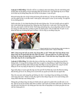 68
Lu t gia Lê Hi u ð ng: V n ñ ch là cơ s pháp lý nhà nư c không c m thì mình không ph i
là khôi ph c l i hai ñ ng cũ mà là m t ñ ng Dân ch Xã h i m i. Vi c thành l p này nó có thu n
l i là hi n nay h th ng ñ ng Dân ch Xã h i là trên ph m vi toàn th gi i.
Khuynh hư ng dân ch xã h i là khuynh hư ng ti n b hi n nay. Nó h n ch nh ng m t tiêu c c
c a ch nghĩa tư b n và nó ñ u tranh vì dân quy n, nhân quy n và b o v môi trư ng. Tôi nghĩ ñó
là con ñư ng ph i ñi.
Nhi u năm bàn v vi c thành l p ñ ng thì nhà nư c không ch u. Tôi cho là nhi u anh em nghĩ là
thôi, mình thành l p m t phong trào, ch ng h n như Phong trào vì m t nư c Vi t Nam ñ c l p,
dân ch , giàu m nh và ti n b xã h i. Dư i d ng m t phong trào, cái gì cũng ñư c mi n là có m t
l c lư ng c a nhân dân th c s ñ ng ra giám sát chính quy n. Ch còn M t tr n T qu c và các
ñoàn th hi n này là không th giám sát ñư c vì ñó là công c c a ñ ng C ng s n.
Chúng tôi nghĩ ñây là lúc trí th c ph i ñ ng ra nh n trách nhi m c a
mình. Và t ñó s anh ch em tr ngư i ta ñã hăng hái tham gia s có ch d a cho ngư i ta ñi lên. Lu t gia Lê Hi u ð ng
BBC: Cũng trong bài vi t c a mình, ông Tr ng ð c có vi t Nhân dân Vi t Nam ñã l a ch n
ñ ng C ng s n là ngư i lãnh ñ o duy nh t c a mình. V y ông nghĩ sao v ý ki n này trong
khi ông cho r ng nên thành l p c các ñ ng khác n a. Vì n u như theo ông Tr ng ð c nói thì
nhân dân ch n là ch có m t ñ ng thôi?
Lu t gia Lê Hi u ð ng: Nói nhân dân ch n s lãnh ñ o c a ñ ng thì cũng ñúng trong th i kỳ
kháng chi n. Vì trong th i kỳ kháng chi n th c ra ngư i ta cũng không có nghĩ là theo ñ ng mà
ngư i ta nghĩ là ñi kháng chi n ch ng l i th c dân Pháp và sau này ngư i ta hy v ng là sau khi
th ng l i r i thì xây d ng t t ñ p hơn cũ. Nhưng tình hình không ph i như v y.
Ngay hi n pháp và tuyên ngôn ñ c l p c a Ch t ch H Chí Minh ñ c trư c Ba ðình thì nh ng
ñi u ñó bây gi b rơi vãi, không nói là xóa b h t các quy n t do dân ch c a ngư i dân.
M c tiêu c a cu c cách m ng bây gi không còn n a vì v y ñ ng C ng s n không còn là ñ ng
cách m ng như trư c. Thành ra trư c ñây ngư i ta theo ñ ng C ng s n v i tư cách là ñ ng cách
m ng nh m lãnh ñ o cu c kháng chi n.
Nhưng bây gi ñ ng C ng s n ñang tr thành m t s c ngăn tr s phát tri n c a ñ t nư c và xã
h i. Th t i sao l i nói là ñư c nhân dân y nhi m? Anh mu n nói là ñư c nhân dân y nhi m thì
m t ñ t nư c hòa bình ch vi c thông qua m t cu c b u c h p pháp có s tham gia giám sát c a
m t l c lư ng qu c t .
 