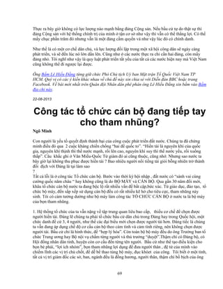 69
Th c ra bây gi không có l c lư ng nào m nh b ng ñ ng C ng s n. N u b u c t do th t s thì
ñ ng C ng s n v i h th ng chính tr c a mình t n cơ s như v y thì v n có th th ng l i. Có th
m y ch c ph n trăm ñó nhưng v n là m t ñ ng c m quy n và như v y lúc ñó có chính danh.
Như th là có m t cơ ch dân ch , và l c lư ng ñ i l p trong m t xã h i công dân s ngày càng
phát tri n, và s ñ n lúc nó l n d n lên. Cũng như các nư c th c ra ch c n hai ñ ng, còn m y
ñ ng nh . Tôi nghĩ như v y là quy lu t phát tri n t t y u c a t t c các nư c hi n nay mà Vi t Nam
cũng không th ñi ngư c l i ñư c.
Ông B m Lê Hi u ð ng t ng gi ch c Phó Ch t ch U ban M t tr n T Qu c Vi t Nam TP
HCM. Quý v có các ý ki n khác nhau v ch ñ này xin chia s v i Di n ñàn BBC ho c trang
Facebook. V bài m i nh t trên Quân ñ i Nhân dân phê phán ông Lê Hi u ð ng xin b m vào B m
ñ a ch này.
22-08-2013
Công tác t ch c cán b ñang ti p tay
cho tham nhũng?
Ngô Minh
Con ngư i là y u t quy t ñ nh thành b i c a công cu c phát tri n ñ t nư c. Chúng ta ñã ch ng
minh ñi u ñó qua 2 cu c kháng chi n ch ng “hai ñ qu c to”. “Hi n tài là nguyên khí c a qu c
gia, nguyên khí th nh thì th nư c m nh, r i lên cao, nguyên khí suy thì th nư c y u, r i xu ng
th p”. Câu kh c ghi Văn Mi u-Qu c T giám ñó ai cũng thu c, cũng nh . Nhưng sao nư c ta
bây gi l i không thu ph c ñư c hi n tài ? Bao nhiêu ngư i n i ti ng tài gi i b ng nhiên tr thành
ñ i ñ ch v i ð ng là t i làm sao
?
T t c l i là công tác T ch c cán b . Bư c vào th i kỳ h i nh p , ñ t nư c có “sánh vai cùng
cư ng qu c năm châu “ hay không cũng là do B MÁY và CÁN B . Qua g n 30 năm ñ i m i,
khâu t ch c cán b nư c ta ñang b c l r t nhi u v n ñ b t c p,b c xúc. T giáo d c, ñào t o, t
ch c b máy, ñ n s p x p s d ng cán b ñ u có r t nhi u k h cho tiêu c c, tham nhũng n y
sinh. Tôi có c m tư ng dư ng như b máy làm công tác T CH C CÁN B nư c ta là b máy
c a b n tham nhũng.
1. H th ng t ch c c a ta v n n ng v t p trung quan liêu bao c p, thi u cơ ch ñ ch n ñư c
ngư i hi n tài. ðáng l chúng ta ph i t ch c b u c dân ch trong ð ng hay trong Qu c h i, m t
ch c danh ñ c 3, 4 ngư i, như th các ñ i bi u m i ch n ñư c ngư i tài hơn. ðáng ti c là chúng
ta v n ñang áp d ng ch ñ cơ c u cán b theo cám tính và c m tình riêng, nên không ch n ñư c
ngư i tài. B u c ch là hình th c, ñ “h p lý hóa”. Còn toàn b b máy ñ u do ông Trư ng ban t
ch c Trung ương hay B n i v ch m t ng ngư i và th trư ng “duy t”.Th m chí có ð ng b , có
H i ñ ng nhân dân t nh, huy n còn cơ c u ñ n t ng tên ngư i. B u c như th t o ñi u ki n cho
b n bè phái, “l i ích nhóm”, b n tham nhũng l i d ng ñ ñưa ngư i thân , ñ t c a mình vào
chi m lĩnh các v trí ch ch t, ñ d b thao túng b máy, ñ c khóet c a công. Tôi bi t m t t nh,
t t c v trí giám ñ c các s , ban, ngành ñ u là ñ ng hương, ngư i thân, th m chí b b ch c a ông
 