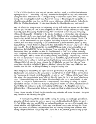 71
NƯ C. Có 300 tri u s vào ngân hàng, có 200 tri u vào ñư c ngành y, có 150 tri u s vào ñư c
ngành giáo d c.v.v..T t c nh ng “lu t r ng” ñó nhân dân ai cũng bi t ñ ch y cho con em mình,
còn ngành cán b thì luôn luôn nói :” Không có ch ng c làm sao mà k lu t ñư c”. Th m chí vào
trư ng m m non cũng ph i m t 20 tri u. Ngư i vi t bài này có ñ a cháu gái, t t nghi p ða h c
nông lâm, ch y vào làm công ch c c a S tài nguyên môi trư ng m t t nh cách ñây 4 năm, h ñòi
120 tri u. B cháu phát ch y ñ 120 tri u, ñưa thành hai ñ t. H nh n ti n ngay trư c m t tôi .
M t v n ñ b c xúc trong dư lu n các ñ a phương lâu nay là r t nhi u cán b lãnh ñ o c p t nh (bí
thư, ch t ch) tiêu c c, y u kém, b nhân dân ph n ñ i, ñơn thư t cáo g i kh p nơi,l i “ch y” ñư c
ra các b ,ngành Trung ương. Xin k vài ví d : M t v bí thư t nh y m t t nh, yêu ñương lăng
nhăng , n i ti ng c c b , th i kỳ làm bí thư t nh y, ông ñã ñưa cô b xinh ñ p, múp máp c a ông
t m t giáo viên c p 3 trư ng huy n thành giám ñ c S GDðT t nh. Cán b nhân dân ph n ñ i,
làm t rơi t cáo ñích danh tr i ñ y ñư ng. Th mà không hi u t i sao ông l i ñư c T ch c TW
ñi u ra Hă N i b nhi m ch c v quan tr ng hơn. L i có ông bí thư t nh khác, khi ñang làm ch
t ch t nh, bi t mình ñư c Trung ương cơ c u làm bí thư t nh y, th là bao nhiêu d án xây d ng
ñư c ghi trong k ho ch 5 năm t i, ông ñ u t ch c ký h t ñ l y “% l i qu ”. Ông b cán b ñ ng
viên ph n ñ i , ñ n n i ñư c cơ c u làm ch t ch HðND trong nhi m kỳ m i, nhưng b u c l i
không trúng ñ i bi u HðND. Th mà ông l i ñư c Trung ương ñi u ñi làm “ ð c phái viên c a
Trung ương ð ng “ t i m t khu v c. G n ñây ông bí thư t nh y Phú Yên b k lu t, nhưng l i
ñư c Trung ương ñi u lên làm ñ i di n Trung ương ð ng t i Tây Nguyên. M t uy tín như th làm
sao nói dân nghe ?. M t uy tín như th sao ð ng l i tr ng d ng ñ n v y ? Hay là do ông Giám ñ c
T ch c cán b “cơ c u” ? V a qua có chuy n ông H Xuân Mãn , nguyên Bí thư t nh y Th a
Thiên Hu b cán b và hưu trí chính quê c a ông t cáo ông khai nam thành tích kháng chi n ñ
nh n danh hi u Anh hùng l c lương vũ trang. S vi c ñã rõ như ban ngày, ban ki m tra Trung
ương ð ng cũng ñã v nhi u l n ñ “ki m tra, k t lu n”, nhưng v n không công b k t lu n nào,
làm cho nhân dân b c xúc, không hi u ð ng s làm gì v i v ông Mãn ?
Theo chúng tôi, uy tín c a ð ng th hi n ch kiên quy t v i tiêu c c, kiên quy t v i nh ng cán
b ph m ch t kém, m t uy tín, ch không ph i h cán b “có v n ñ t nh” thì ñi u lên trên. Như
th “trung ương s tr thành cái túi ñ ng cán b y u kém hay sao” ? ! Không ai hi u “quan” b ng
dân. Mu n ki m tra tư cách c a “quan” ph i h i dân, ch không th ch v h i “quan” ñ a phương
ñư c. T i sao ta l i không nghe dân ? Quan ñi m làm t ch c như v y là b o v cán b x u, cán
b kém. Ch có b n x u ,b n kém m i b o v nhau như th . Theo chúng tôi, nh ng cán b lãnh
ñ o c p t nh tiêu c c, y u kém ho c b k lu t, n u g n tu i hưu thì cho v hưu, n u chưa ñ n tu i
hưu thì ñ h làm nh ng vi c t i ñ a phương ñúng v i kh năng và ñ o ñ c ph m ch t c a h ,
không th ñi u v Trung ương làm lãnh ñ o ban ngành c p b ñ l i v ñ a phương “ch ñ o” ñư c
!
Nh ng chuy n như v y ñ thành chuy n ñàm ti u trong nhân dân , r t có h i cho uy tín , làm gi m
lòng tin c a dân ñ i v i ð ng c m quy n.
4. Thư ng thư ng, khi b nhi m m t B trư ng, th trư ng, ch t ch huy n, giám ñ c s ,
giám ñ c m t doanh nghi p nhà nư c, cơ quan t ch c c a ñ ng ñ u ñ t ra 2 ch tiêu tiên quy t :
(1).Ph i là ð ng viên c ng s n; (2) Ph i h c trư ng chính tr trung cao c p ra. Ch chưa ñ t n ng
tri th c văn hóa, trình ñ khoa h c k thu t, công ngh , kinh t chuyên môn lên hàng ñ . Ngư i
ngoài ñ ng dù tài gi i ñ n m y cũng không th phát huy tài năng vì không ñư c b nhi m . H c
trư ng ð ng ra có th làm vi c gì cũng ñư c (?!), t làm bí thư, ch t ch, giám ñ c công ty ñi n
 