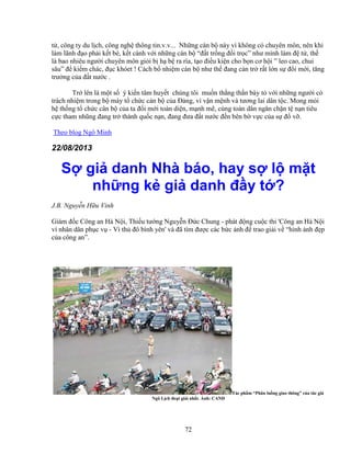 72
t , công ty du l ch, công ngh thông tin.v.v... Nh ng cán b này vì không có chuyên môn, nên khi
làm lãnh ñ o ph i k t bè, k t cánh v i nh ng cán b “ñ t tr ng ñ i tr c” như mình làm ñ t , th
là bao nhiêu ngư i chuyên môn gi i b h b ra rìa, t o ñi u ki n cho b n cơ h i ” leo cao, chui
sâu” ñ ki m chác, ñ c khóet ! Cách b nhi m cán b như th ñang c n tr r t l n s ñ i m i, tăng
trư ng c a ñ t nư c .
Tr lên là m t s ý ki n tâm huy t chúng tôi mu n th ng th n bày t v i nh ng ngư i có
trách nhi m trong b máy t ch c cán b c a ð ng, vì v n m nh và tương lai dân t c. Mong m i
h th ng t ch c cân b c a ta ñ i m i toàn di n, m nh m , cùng toàn dân ngăn ch n t n n tiêu
c c tham nhũng ñang tr thành qu c n n, ñang ñưa ñ t nư c ñ n bên b v c c a s ñ v .
Theo blog Ngô Minh
22/08/2013
S gi danh Nhà báo, hay s l m t
nh ng k gi danh ñ y t ?
J.B. Nguy n H u Vinh
Giám ñ c Công an Hà N i, Thi u tư ng Nguy n ð c Chung - phát ñ ng cu c thi 'Công an Hà N i
vì nhân dân ph c v - Vì th ñô bình yên' và ñã tìm ñư c các b c nh ñ trao gi i v “hình nh ñ p
c a công an”.
Tác ph m “Phân lu ng giao thông” c a tác gi
Ngô L ch ño t gi i nh t. nh: CAND
 