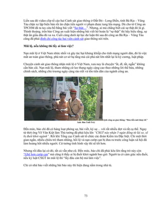 73
Li n sau ñó video clip t cáo hai C nh sát giao thông ð t ð - Long ði n, t nh Bà R a – Vũng
Tàu ch n xe l p biên b n r i ăn ch n ti n ngư i vi ph m ñư c tung lên m ng. Dù cho t Công an
TPCHM ñã ra tay c u b b ng bài vi t “S th t…”. Nhưng, ai mà ch ng bi t cái s th t ñó là gì.
Th nh tho ng, trên báo Công an xu t hi n nh ng bài vi t hô hoán là “s th t” thì hãy hi u r ng, s
th t n gi u ñâu ñó xa xa. Cu i cùng dư i áp l c dư lu n thì sau ñó công an Bà R a – Vũng Tàu
cũng ñã ph i ñình ch công tác hai viên c nh sát giao thông nói trên.
Mãi l , n u không thì l y ai làm vi c?
N n mãi l Vi t Nam nh c nh i và gây tác h i kh ng khi p cho tính m ng ngư i dân, ñó là vi c
m t an toàn giao thông, phá nát cơ s h t ng mà cái phá nát l n nh t l i là k cương, lu t pháp.
Chuy n c nh sát giao thông nh n mãi l Vi t Nam, xưa nay là chuy n “ t, dĩ, t t, ng u” không
c n bàn cãi. N n mãi l , tham nhũng c leo thang ngày càng cao theo nh ng l i th h a, nh ng
chính sách, nh ng ch trương ngày càng ráo ri t và t n ti n dân c a ngành công an.
L nh công an giao thông: “Ðưa ti n m i ñư c ñi.”
nh: Báo Tu i Tr )
ð n m c, báo chí ñã có hàng lo t phóng s , bài vi t, ký s … v i r t nhi u ñ t và r t c th . Ngay
t th i ông Võ Văn Ki t làm Th tư ng ñã ph i kêu lên “CSGT nào nh n 5 ngàn ñ ng t lái xe, s
b ñu i kh i ngành”. R i khi T ng c c C nh sát t ch c các ñoàn Ki m tra ð c bi t. Ch m t th i
gian ng n, nhi u chiêu trò tham nhũng, h i l và n n cư p c n b ñưa ra trư c công lu n xã h i ñã
làm ho ng h t nhi u ngư i. C tư ng tình hình v y thì s t t hơn.
Nhưng r i ñâu l i có ñó, t t c v n như cũ. ð n m c, báo chí ñã ph i kêu lên r ng trò này còn
“Ghê hơn cư p c n” mà cũng ít th y ai b ñu i kh i ngành bao gi . Ngư i ta có c m giác n u ñu i,
n u k lu t CSGT ăn mãi l thì “l y ñâu cán b mà làm vi c”.
Ch có nhà báo vi t nh ng bài báo này thì hi n ñang n m trong nhà tù.
 