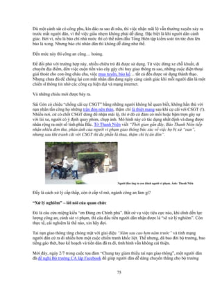 75
Dù m t c nh sát có công phu, kín ñáo ra sao ñi n a, thì vi c nh n mãi l v n thư ng xuyên x y ra
trư c m t ngư i dân, vì th vi c gi u nh m không ph i d dàng. ð c bi t là khi ngư i dân c nh
giác. B i vì, n u là báo chí nhà nư c thì có th n m ñ u T ng Biên t p ki m soát tin t c ñưa lên
báo là xong. Nhưng báo chí nhân dân thì không d dàng như th .
ð n m c này thì công an cũng… ho ng.
ð ñ i phó v i trư ng h p này, nhi u chiêu trò ñã ñư c s d ng. T vi c d ng xe ch khu t, di
chuy n ñ a ñi m, ñ n vi c cu n ti n vào cây g y ch huy giao thông ra sao, nh ng cu c ñi n tho i
gi i thoát cho con ông cháu cha, vi c mua tuy n, b o kê… t t c ñ u ñư c s d ng thành th o.
Nhưng chưa ñ ñ ch ng l i con m t nhân dân ñang ngày càng c nh giác khi m i ngư i dân là m t
chi n sĩ thông tin nh các công c hi n ñ i và m ng internet.
Và nh ng chiêu m i ñư c bày ra.
Sài Gòn có chiêu “ch ng cãi c CSGT” b ng nh ng ngư i không h quen bi t, không h n thù v i
n n nhân t n công h nh ng tr n ñòn nên thân, th m chí là thi t m ng sau khi c cãi v i CSGT (!).
Nhi u nơi, c có ch t CSGT ñóng ñ nh n mãi l , thì ñó có ñám cò m i ho c b m tr n gây s
v i lái xe, ngư i có ý ñ nh quay phim, ch p nh. Mô hình này có tác d ng nh t ñ nh và ñang ñư c
nhân r ng ra m t s t nh phía B c. T Thanh Niên vi t “Th i gian g n ñây, Báo Thanh Niên ti p
nh n nhi u ñơn thư, ph n ánh c a ngư i vi ph m giao thông b c xúc v vi c h b x “oan”,
nhưng sau khi tranh cãi v i CSGT thì ña ph n là thua, th m chí b ăn ñòn”.
Ngư i ñàn ông to con ñánh ngư i vi ph m. nh: Thanh Niên
ð y là cách x lý c p th p, còn c p vĩ mô, ngành công an làm gì?
“X lý nghiêm” – l i nói c a quan ch c
ðó là câu c a mi ng ki u “ơn ð ng ơn Chính ph ”. B t c v vi c tiêu c c nào, khi dính ñ n l c
lư ng công an, c nh sát vi ph m, thì câu ñ u tiên ngư i dân nh n ñư c là “s x lý nghiêm”. Còn
th c t , cái nghiêm là th nào, xin hãy ñ i.
Tai n n giao thông tăng chóng m t v i giai ñi u “Năm sau cao hơn năm trư c” và tính m ng
ngư i dân c ra ñi nhi u hơn m t cu c chi n tranh kh c li t. Th nhưng, ñã bao ñ i b trư ng, bao
ti ng gào thét, bao k ho ch và ti n dân ñã ra ñi, tình hình v n không c i thi n.
M i ñây, ngày 2/7 trong cu c t a ñàm “Chung tay gi m thi u tai n n giao thông”, m t ngư i dân
ñã ñ ngh B trư ng CA l p Facebook ñ giúp ngư i dân d dàng chuy n th ng cho b trư ng
 