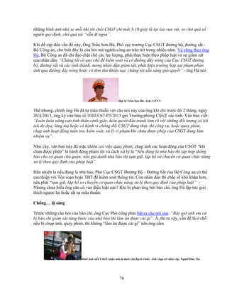 76
nh ng hình nh nhà xe m i khi t i ch t CSGT ch m t 5-10 giây là l i lao vun vút, xe ch quá s
ngư i quy ñ nh, ch quá t i “v n ñi ngon”.
Khi ñ c p ñ n v n ñ này, Ông Tr n Sơn Hà, Phó c c trư ng C c CSGT ñư ng b , ñư ng s t -
B Công an, cho bi t ñây là câu h i mà ngành công an trăn tr trong nhi u năm. Và cũng theo ông
Hà, B Công an ñã ch ñ o ch t ch các l c lư ng, ph i th c hi n theo pháp lu t và s giám sát
c a nhân dân. “Chúng tôi có quy ch ñ ki m soát và có ñư ng dây nóng c a C c CSGT ñư ng
b , ñư ng s t và các t nh thành, mong nhân dân giám sát, phát hi n trư ng h p sai ph m ph n
ánh qua ñư ng dây nóng ho c có ñơn thư khi u n i, chúng tôi s n sàng gi i quy t” - ông Hà nói.
ð i tá Tr n Sơn Hà. nh: GTVT
Th nhưng, chính ông Hà ñã t mâu thu n v i câu nói này c a ông khi ch trư c ñó 2 tháng, ngày
26/4/2013, ông ký văn b n s 1042/C67-P3/2013 g i Trư ng phòng CSGT các t nh. Văn b n vi t:
“Luôn luôn nâng cao tinh th n c nh giác, kiên quy t ñ u tranh làm rõ v i nh ng ñ i tư ng có l i
nói ñe d a, lăng m ho c có hành vi ch ng ñ i CSGT ñang th c thi công v , ho c quay phim,
ch p nh ho t ñ ng tu n tra, ki m soát, x lý vi ph m khi chưa ñư c phép c a CSGT ñang làm
nhi m v ”.
Như v y, văn b n này ñã m c nhiên coi vi c quay phim, ch p nh các ho t ñ ng c a CSGT “khi
chưa ñư c phép” là hành ñ ng ph m t i và cách x lý là “N u ñúng là nhà báo thì t p h p thông
báo cho cơ quan ch qu n; n u gi danh nhà báo thì t m gi , l p h sơ chuy n cơ quan ch c năng
x lý theo quy ñ nh c a pháp lu t”.
H n nhiên là n u ñúng là nhà báo, Phó C c CSGT ðư ng B - ðư ng S t c a B Công an có th
can thi p v i Tòa so n ho c TBT ñ ki m soát thông tin. Còn nhân dân thì ch c s khó khăn hơn,
nên ph i “t m gi , l p h sơ chuy n cơ quan ch c năng x lý theo quy ñ nh c a pháp lu t” -
Nhưng chưa hi u ông căn c vào ñi u lu t nào? Khi b ph n ng b i báo chí, ông Hà l p t c gi i
thích ngư c l i ho c r t t mâu thu n.
Ch ng… l sáng
Trư c nh ng câu h i c a báo chí, ông C c Phó cũng ph i b t ra câu nói sau: “Bây gi anh em c
b báo chí giám sát t ng bư c c a nhà báo thì làm ăn ñư c cái gì”. À, thì ra v y, v n ñ là ch
n u b ch p nh, quay phim, thì không “làm ăn ñư c cái gì” nên ông c m.
Hình nh viên CSGT nh n mãi l dư i c u R ch Chi c. nh ch p t video clip. Ngư i ðưa Tin
 