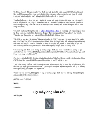 77
, thì thà ông nói th ng to t ra là: Tao ñ ch c n lu t l gì nhé, tránh xa ch CSGT cho chúng nó
làm ăn, không quay phim, ch p hình gì ráo, th ng nào quay, ch p mà không xin phép ñ b trí
trư c, thì b t gi và ñi u tra”. V y có ph i ti n hơn cho t t c không?
Và v n ñ c n ñ t ra, là vì sao ông Hà ph i ñi ngư c lu t pháp ñ quy ñ nh ngăn c n vi c ngư i
dân có th giám sát các “ñ y t ” c a mình làm ăn khu t t t? T i sao ch trong hai th i gian cách
nhau không dài, ông Tr n Sơn Hà - C c Phó c c CSGT l i thay ñ i nhanh chóng l i nói và hành
ñ ng c a mình?
Còn nh , cách ñây không lâu, m t s CSGT Th a Thiên – Hu ñã ph i n p 120 tri u ñ ng ñ mua
l i ño n phim cho m t nhóm thanh niên ñã quay ñư c trong quá trình “tác nghi p” c a CSGT.
Vi c này, các thanh niên này gi danh báo chí nên b k t t i t ng ti n.
V n ñ là vì sao, khi “tác nghi p” b quay phim l i thì CSGT ph i n p 120 tri u ñ ng? Câu tr l i
c a viên CSGT ôm ti n ñi mua ño n phim ch vì “M c dù bi t b t ng ti n, nhưng vì s nh hư ng
ñ n công vi c, uy tín… nên c 5 anh em t công tác ñã góp m i ngư i 24 tri u ñ ng ñ g i cho
B o và Trung nh m ñư c yên chuy n” xem ra không m y thuy t ph c và ch ng ai tin.
Còn vi c ông gi i thích là ñ ch ng l i nh ng k gi danh nhà báo? T i sao l i có nh ng k gi
danh nhà báo ñ n v i CSGT? Mà h gi danh ñ làm gì n u CSGT luôn “trung thành, t n t y, kính
tr ng và l phép v i nhân dân”?
Ch c n tr l i câu h i ñó, ñ hi u cái văn b n c a ông Tr n Sơn Hà c c phó là cái phao c u nh ng
CSGT ñang làm lo n xã h i b ng n n nhũng nhi u và h i l , mãi l ra sao.
Th c ch t, nh ng chi n sĩ c nh sát, công an ñư c m nh danh là ñ y t nhân dân, có nhi m v th c
cho dân ng ngon, gác cho dân vui chơi… gi ñây ñã ñ i v trí. N n nhũng nhi u, h i l ñã bi n h
thành gánh n ng, n i s hãi c a ngư i dân.
Và cái văn b n nói trên, không ph i vì ông s nh ng k gi danh nhà báo mà ông ch s nh ng k
gi danh ñ y t b l t m t mà thôi.
Hà N i, ngày 21/8/2013
N.H.V.
25-08-2013
S m y ông l m r i!
An Nguyên
 