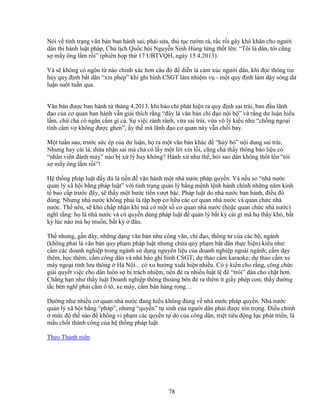 78
Nói v tình tr ng văn b n ban hành sai, ph i s a, th t c rư m rà, r c r i gây khó khăn cho ngư i
dân thi hành lu t pháp, Ch t ch Qu c h i Nguy n Sinh Hùng t ng th t lên: “Tôi là dân, tôi cũng
s m y ông l m r i” (phiên h p th 17 UBTVQH, ngày 15.4.2013).
Và s không có ngôn t nào chính xác hơn câu ñó ñ di n t c m xúc ngư i dân, khi ñ c thông tin
h y quy ñ nh b t dân “xin phép” khi ghi hình CSGT làm nhi m v - m t quy ñ nh làm d y sóng dư
lu n su t tu n qua.
Văn b n ñư c ban hành t tháng 4.2013, khi báo chí phát hi n ra quy ñ nh sai trái, ban ñ u lãnh
ñ o c a cơ quan ban hành v n gi i thích r ng “ñây là văn b n ch ñ o n i b ” và r ng dư lu n hi u
l m, ch ch có ngăn c m gì c . S vi c rành rành, v a sai trái, v a vô lý ki u như “ch ng ngo i
tình c m v không ñư c ghen”, y th mà lãnh ñ o cơ quan này v n ch i bay.
M t tu n sau, trư c s c ép c a dư lu n, h ra m t văn b n khác ñ “h y b ” n i dung sai trái.
Nhưng hay cái là, th a nh n sai mà ch có l y m t l i xin l i, cũng ch th y thông báo li u có
“nhân viên ñánh máy” nào b x lý hay không? Hành x như th , h i sao dân không th t lên “tôi
s m y ông l m r i”!
H th ng pháp lu t ñ y ñ là ti n ñ v n hành m t nhà nư c pháp quy n. Và n u so “nhà nư c
qu n lý xã h i b ng pháp lu t” v i tình tr ng qu n lý b ng m nh l nh hành chính nh ng năm kinh
t bao c p trư c ñây, s th y m t bư c ti n vư t b c. Pháp lu t do nhà nư c ban hành, ñi u ñó
ñúng. Nhưng nhà nư c không ph i là t p h p cơ h u các cơ quan nhà nư c và quan ch c nhà
nư c. Th nên, s khó ch p nh n khi mà có m t s cơ quan nhà nư c (ho c quan ch c nhà nư c)
nghĩ r ng: h là nhà nư c và có quy n dùng pháp lu t ñ qu n lý b t kỳ cái gì mà h th y khó, b t
kỳ lúc nào mà h mu n, b t kỳ ñâu.
Th nhưng, g n ñây, nh ng d ng văn b n như công văn, ch ñ o, thông tư c a các b , ngành
(không ph i là văn b n quy ph m pháp lu t nhưng ch a quy ph m b t dân th c hi n) ki u như:
c m các doanh nghi p trong ngành s d ng nguyên li u c a doanh nghi p ngoài ngành; c m d y
thêm, h c thêm; c m công dân và nhà báo ghi hình CSGT; d th o c m karaoke; d th o c m xe
máy ngo i t nh lưu thông Hà N i... có xu hư ng xu t hi n nhi u. Có ý ki n cho r ng, công ch c
gi i quy t vi c cho dân luôn s b trách nhi m, nên ñ ra nhi u lu t l ñ “trói” dân cho ch t hơn.
Ch ng h n như th y lu t Doanh nghi p thông thoáng bèn ñ ra thêm ít gi y phép con; th y ñư ng
t c bèn nghĩ ph i c m ô tô, xe máy, c m bán hàng rong…
Dư ng như nhi u cơ quan nhà nư c ñang hi u không ñúng v nhà nư c pháp quy n. Nhà nư c
qu n lý xã h i b ng “pháp”, nhưng “quy n” t sinh c a ngư i dân ph i ñư c tôn tr ng. ði u ch nh
m c ñ th nào ñ không vi ph m các quy n t do c a công dân, tri t tiêu ñ ng l c phát tri n, là
m u ch t thành công c a h th ng pháp lu t.
Theo Thanh niên
 