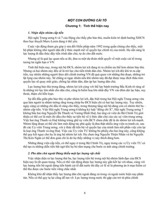 8
M T CON ð NG C I T
Chương 1: Tình th hi n nay
1. Nh n di n nhóm c p ti n
H i ngh Trung ương 6 và 7 c a ð ng cho th y phe b o th , mu n kiên trì ñ nh hư ng XHCN
theo h c thuy t Marx-Lenin ñang th y u.
Cu c v n ñ ng tham gia góp ý s a ñ i Hi n pháp năm 1992 trong qu n chúng cho th y, m t
b ph n không nh ngư i dân ñã ý th c m nh m v quy n l c chính tr c a mình. H s n sàng là
l c lư ng ñi ñ u thúc ñ y ti n trình dân ch , t do cho ñ t nư c.
Nhưng s là quá l c quan n u ai ñó, ñưa ra m t d ñoán nh t quy t v m t cu c c i t trong
tương lai ng n h n VN.
Tình th hi n nay, trong n i b ðCS, nhóm l i ích ñang t ra chi m ưu th hơn nhóm b o th .
Nhưng c hai nhóm này ñ u s là tr l c cho ti n trình dân ch . Nhóm l i ích ñôi khi t ra c p
ti n, tuy nhiên nh ng ngư i theo dõi chính trư ng VN ñã quá quen v i nh ng th ño n, nh ng trò
l t l ng c a nhóm này. S ch ng ai ng c nhiên n u khi nhóm này ñã ñ t ñư c m c ñích thâu tóm
quy n l c s quay mũi giáo, ch ng l i nhân dân, ñàn áp l c lư ng dân ch .
L c lư ng b o th trong ñ ng, nhóm l i ích cùng v i th l c bành trư ng B c Kinh rõ ràng s
là nh ng tr l c l n nh t cho dân ch , cũng là hi m ho l n nh t ñ y VN vào ñêm dài l c h u, suy
thoái, th m chí h n lo n.
S ñ i ñ u gi a phe b o th và phe nhóm l i ích, ñ c bi t trong hai H i ngh Trung ương v a
qua làm ngư i ta nh m tư ng r ng trong chóp bu ðCS hi n ch có hai l c lư ng này. Tuy nhiên,
ngày càng có nh ng ch d u rõ ràng cho th y, trong thư ng t ng n i b ñ ng còn có nhóm th ba –
nhóm c p ti n. Vi c H i ngh Trung ương 6 không k lu t “ñ ng chí X”, H i ngh Trung ương 7
không b u hai ông Nguy n Bá Thanh và Vương ðình Hu , hai ng c viên do B Chính Tr gi i
thi u có th coi là m t ch d u cho th y s ti n b v ý th c dân ch c a các u viên trung ương.
Vi c hai ông Thanh và Hu không trúng gh y viên BCT chưa ch c ñã là do nhóm l i ích m nh.
Nhóm lũng ño n có th ch làm m t ñ ng tác phá qu y là ñưa th t nhi u ng viên ra tranh c , sau
ñó các y viên Trung ương, v i ý th c ñã ti n b v quy n l c c a mình làm n t ph n vi c còn l i
là lo i ông Thanh và ông Hu . Vi c các y viên TƯ không b phi u cho hai ông này, cũng không
th quy k t ngay cho h là ng h nhóm l i ích. H ch n ông Nguy n Thi n Nhân và bà Nguy n
Th Kim Ngân có th ñơn gi n ch là do h th y nh ng v này thích ñáng hơn.
Nh ng ñ ng viên c p ti n, có th ngay trong B Chính Tr , ngay trong các v y viên TƯ có
th t o ra nh ng di n ti n b t ng khi h b t m m ng che bư c ra ánh sáng chính trư ng.
2. Phe dân ch ngoài ð ng thi u m t l c lư ng v t ch t
Vi c nh n di n ra l c lư ng th ba, l c lư ng ti n b trong n i b nhóm lãnh ñ o c a ðCS
hi n nay là r t quan tr ng. N u có th v n ñ ng ñư c l c lư ng này g n k t l i v i nhau, cùng v i
l c lư ng ti n b ngoài ñ ng ti n hành c i t ñ t nư c thì ñây có l s là phương án ít m o hi m có
th thu ñư c các bư c ti n v ng ch c nh t.
Không khó ñ nh n th y l c lư ng dân ch ngoài ñ ng c trong và ngoài nư c hi n nay phân
tán. N u có th quy t l i cũng d tan v . L c lư ng trong nư c thì g p c n tr t phía chính
 