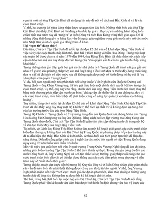 82
c m t m i mà ông T p C n Bình ñã s d ng l n này ñ nói v cách mà B c Kinh s x lý các
cu c tranh ch p.
Vì th , hai c m t ñó x ng ñáng nh n ñư c s quan tâm ñ c bi t. Nh ng phát bi u c a ông T p
C n Bình cho th y, B c Kinh có th ñang cân nh c l i giá tr th c s c a nh ng hành ñ ng hi u
chi n nh t mà nư c này ñã “tung ra” Bi n ðông và bi n Hoa ðông trong th i gian qua. ðó là
nh ng ñ ng thái ñang gây ra hàng lo t v n ñ ngo i giao nghiêm tr ng gi a nư c này v i các nư c
như Nh t B n và nhi u qu c gia ðông Nam Á khác.
Hai “c m t ” ñáng chú ý
ð u tiên, Ch t ch T p C n Bình ñã nh c l i ch ñ o 12 ch c a c Lãnh ñ o ð ng Ti u Bình v
vi c x lý các cu c tranh ch p lãnh th , lãnh h i Bi n ðông và bi n Hoa ðông. Trong m t lo t
các tuyên b ñư c ñưa ra t năm 1979 ñ n 1984, ông ð ng Ti u Bình ñã phác th o m t cách ti p
c n ôn hòa hơn mà sau này ñư c ñúc k t trong câu “ch quy n v n là c a ta, gác tranh ch p, cùng
khai thác”.
Trong nh ng năm g n ñây, gi i h c gi và các nhà phân tích Trung Qu c ñã tranh cãi gay g t v i
nhau v giá tr c a phương pháp ti p c n mà ông ð ng Ti u Bình ñưa ra trư c ñây ñ ng th i cũng
ñưa ra vài l i ch trích v vi c nư c này ñã không ngăn ñư c m t s hành ñ ng mà h coi là “s
xâm ph m ch quy n Trung Qu c”.
Ví d , h i năm ngoái, m t nhà phân tích n i ti ng thu c Vi n Nghiên c u Qu c t ðương ñ i
Trung Qu c – ông Chen Xiangyang, ñã kêu g i th c hi n m t chính sách quy t li t hơn trong các
cu c tranh ch p. C th , ông này cho r ng, chính sách c a ông ð ng Ti u Bình nên ñư c thay th
b ng m t phương pháp ti p c n m nh tay hơn: “ch quy n t t nhiên v n là c a chúng ta; duy trì
các cu c tranh ch p, n m b t cơ h i ñ phát tri n, c ng c năng l c qu n lý và ki m soát kh ng
ho ng”.
Tuy nhiên, b ng cách nh c l i ch ñ o 12 ch c a c Lãnh ñ o ð ng Ti u Bình, Ch t ch T p C n
Bình ñã cho th y, ông này thay m t B Chính tr th hi n s nh t trí và kh ng ñ nh s ñúng ñ n
c a l p trư ng trư c ñây c a ông ð ng Ti u Bình.
Trong B Chính tr Trung Qu c có 2 v tư ng hàng ñ u c a Quân ñ i Gi i phóng Nhân dân Trung
Hoa là ông Fan Changlong và ông Xu Qiliang. B ng cách nói lên l p trư ng mà ð ng C ng s n
Trung Qu c theo ñu i, Ch t ch T p C n Bình ñã gián ti p dàn x p nh ng tranh cãi trong n i b
v ch ñ o trư c ñây c a ông ð ng Ti u Bình.
T t nhiên, c Lãnh ñ o ð ng Ti u Bình không ñưa ra m t k ho ch gi i quy t các cu c tranh ch p
bi n ñ o nhưng s kh ng ñ nh c a B Chính tr Trung Qu c v phương pháp ti p c n c a ông này
ñã ra d u hi u cho th y, B c Kinh s kiên nh n, s theo ñu i các bi n pháp t m th i ñ làm d u
căng th ng. ði u ñó cũng giúp tránh các ý nghĩ c a các nư c bên ngoài v vi c Trung Qu c ñang
ngày càng tr nên thi u kiên nh n trên bi n.
M t vài ngày sau cu c h p nói trên, Ngo i trư ng Trung Qu c Vương Ngh cũng ñã ám ch r ng,
nh ng phát bi u c a ông T p C n Bình có th bi n thành s th c. Trong chuy n công du ñ n các
nư c ðông Nam Á, ông Vương Ngh ñã liên t c nh c l i l p trư ng, gi i pháp cu i cùng cho các
cu c tranh ch p bi n ñ o ch có th ñ t ñư c thông qua các cu c ñàm phán song phương và ti n
trình này s “m t nhi u th i gian”.
Trong khi ñó, mu n ñ t ñư c ti n b trong B Quy t c ng x Bi n ðông nh m giúp gi m thi u
các v n ñ trên bi n thì nh t thi t không ñư c có s can thi p t bên ngoài. Vì th , ông Vương
Ngh nh n m nh ñ n vi c “tích c c” tham gia các d án phát tri n, khai thác chung nh ng vùng
tranh ch p dù ông này không ñưa ra ñư c b t kỳ k ho ch chi ti t nào.
Th hai, trong bài phát bi u t i cu c h p c a B Chính tr , Ch t ch T p C n Bình ñã nói r ng,
Trung Qu c ph i “lên k ho ch v a ñ m b o ñư c tình hình n ñ nh chung v a b o v ñư c các
 