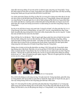 89
ch m ñ n m t trong nh ng v t r n n t xã h i và chính tr ngày càng tăng c a Trung Qu c. Trong
khi nhi u ngư i tr nên giàu s nư c Trung Qu c m i, hàng tri u ngư i khác c m th y h không
hư ng ñư c thành qu c a quá trình bi n ñ i kinh t c a ñ t nư c.
Các chính sách kinh t ñư m s c h ng c a B c Hy Lai (trong ñó có hàng tri u nhân dân t chi tiêu
cho nhà xã h i) có th ñã khi n ông n i ti ng như siêu sao Trùng Khánh, nhưng cách thành ph
ven sông Dương T này g n ngàn cây s , m t s lãnh t ñ ng t i B c Kinh l i có quan ñi m khác.
Các chính sách dân túy và phong cách cá nhân thích phô trương ñình ñám c a ông b xem là m i
thách th c ñ i v i phe ch trương t do kinh t và ñ nh hư ng c i cách bên trong ð ng C ng s n
Trung Qu c.
S chia r này th hi n rõ trong cu c tranh lu n “lý thuy t cái bánh” n i ti ng gi a B c Hy Lai và
Uông Dương, bí thư t nh y Qu ng ðông, vào năm 2011. Lúc ñó, Uông Dương cho r ng Trung
Qu c c n ph n ñ u tăng trư ng kinh t trư c khi lo ñ n chuy n phân chia c a c i; ông nói: “ta ph i
làm m t cái bánh l n hơn trư c khi chia bánh”.
ðư c bi t B c Hy Lai ñã ñáp l i: “M t s ngư i nghĩ r ng ta ph i làm m t cái bánh l n hơn trư c
khi chia bánh; nhưng như v y là sai l m trên th c t . N u chia bánh không công b ng, nh ng
ngư i làm bánh s không mu n làm bánh”. Gi i phân tích chính tr nh n ñ nh r ng cu c tranh cãi
này (ñư c ñưa tin r ng rãi trên các phương ti n truy n thông Trung Qu c h i năm ngoái) ñánh
trúng tr ng tâm tình tr ng chia r bè phái trong ð ng C ng s n Trung Qu c.
Nh ng chia r chính tr ñó lên ñ n ñ nh ñi m vào tháng 3/2012 khi qu c h i Trung Qu c nhóm
h p thư ng niên B c Kinh. Phát bi u v i các ký gi hôm 9/3/2012 bên l m t cu c th o lu n
nhóm c a ñoàn ñ i bi u Trùng Khánh, B c Hy Lai bi n h cho các chính sách c a mình. Ông h n
h khoe: “Th h i b t c ngư i dân thư ng nào xem h có ng h ch ng tham nhũng hay không,
thì h s nói ‘có’”. Bàn v s phân hóa giàu nghèo, ông nói: “N u ch vài ngư i giàu lên, thì chúng
ta là tư s n r i, chúng ta ñã th t b i”.
B c Hy Lai và Vương L p Quân
ðó có th là l n kháng c cu i cùng c a ông. Vài tu n trư c ñó, Vương L p Quân, giám ñ c công
an Trùng Khánh, lánh n n t i lãnh s quán M t i Thành ðô, thu c t nh T Xuyên lân c n, gây ra
m t cu c kh ng ho ng chính tr làm rúng ñ ng gi i lãnh ñ o B c Kinh.
Ngày 14/3, th tư ng Ôn Gia B o c nh khóe phê phán lãnh ñ o Trùng Khánh v v Vương L p
Quân trong cu c h p báo thư ng niên c a th tư ng. Ôn Gia B o cũng nh c ñ n tác h i do Cách
M ng Văn Hóa ñưa ra, ám ch ñ n phong trào h ng ca Trùng Khánh, và nói r ng thành t u kinh
 