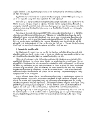 9
quy n, ñ nh ki n xã h i. L c lư ng ngoài nư c có môi trư ng thu n l i hơn nhưng l i d b chia
r , th m chí xung ñ t.
S phân tán này s hi n hi n khi ta ñ t câu h i: L c lư ng v t ch t nào? Kh i qu n chúng nào
có ñ s c m nh ñ i kháng thách th c quy n lãnh ñ o ðCS hi n nay?
Tìm ki m s h tr v t ch t t các nư c phương Tây cũng là m t s l a ch n m o hi m và khó
kh thi trong các m i quan h qu c t hi n nay. Hơn n a, m t l c lư ng ñ i kháng ñ m nh ñ
ñương ñ u v i chính quy n hi n hành luôn mang theo nguy cơ b o lo n, t n xương máu mà chính
quy n m i ñư c d ng lên n u có th cũng không có gì ñ m b o là s ít ñ c tài hơn chính quy n
c ng s n hi n nay.
V n ñ ng ñ nhóm c p ti n trong n i b ðCS lên n m quy n và ti n hành c i t có th là l a
ch n sáng su t nh t trong tình hình hi n nay. Nh n ñ nh này nhi u kh năng s ngay l p t c b
ph n ñ i v i nh ng ngư i có nhi u ân oán v i c ng s n c trong và ngoài nư c. Tuy nhiên, n u
ñi m tĩnh l i ñ suy nghĩ thì h s th y l a ch n này th t s không t i. Và b n thân nh ng ñ nh
ki n c a h cũng không ph i là không th vư t qua. Rào c n l n nh t, lâu dài nh t, ám nh dai
d ng nh t có l là rào c n ý th c h . Rào c n do c hai phe Qu c gia và C ng s n ñã c công d ng
lên ñ n gi v n như bóng ñen bao trùm, c n tr m i n l c c i t , hoà h p.
3. Ng n c dân t c th ng nh t
Có th còn m t s ít ngư i trong phe b o th v n th c lòng mu n b o v h c thuy t cũ. V i
phe nhóm l i ích h c thuy t cũ cũng có giá tr khi nó còn giúp h núp bóng, tr c l i, vì th h cũng
có lí do ñ l n ti ng b o v ðCS khi c n ph i ch ng l i nhóm c p ti n.
Nhóm c p ti n, cách g i có th khi n nhi u ngư i c m th y băn khoăn trong th i ñi m hi n
nay khi hình thù c a nó v n m m t, nh ng ñ i di n c a nó v n l ng câm trong bóng t i. ði u này
cũng d hi u. Ngoài uy th l n lư t c a nhóm b o th và nhóm l i ích, nh ng ngư i c p ti n trong
ðCS hi n nay, t b n thân h cũng ph i vư t qua rào c n ý th c h . Cũng như nh ng ngư i Qu c
gia không d gì xoá b ñ nh ki n ý th c h C ng s n, nh ng ngư i c p ti n trong ñ ng hi n nay
cũng không d gì tuyên b th ng th ng vi c r i b con ñư ng Marx – Lenin, dù h có bi t ch c
ch n con ñư ng ñó ch d n dân t c ñ n l c h u, tăm t i, b i vong. Cũng như nh ng ngư i ch ng
c ng c c ñoan, h c n s tr giúp.
ðây có th chính là th i ñi m ñ kh i qu n chúng ti n b trong và ngoài ñ ng th hi n vai trò
v n ñ ng c a mình. ðây có th là th i ñi m thích h p nh t ñ ng n c dân t c th ng nh t m t l n
n a l i c n ph t lên. L c lư ng ti n b trong hay ngoài ñ ng, qu n chúng hay lãnh ñ o, ñương
ch c hay ñã ngh hưu, trong hay ngoài nư c… c n ñ ng l i v i nhau, cùng m t chi n tuy n, không
phân bi t ngư i Qu c gia, ngư i C ng s n, b h t m i ñ nh ki n ý th c h , ch hư ng ñ n m t
ng n c duy nh t, ng n c dân t c th ng nh t, vì m t nư c Vi t Nam th ng nh t phát tri n.
S v ng vàng v m t an ninh qu c gia hi n nay c n ñư c xem như m t l i th ñ ti n hành c i
t . Tình hình có th s x u ñi khi nhóm l i ích ra tay hành ñ ng, gây h n lo n ñ th a nư c ñ c
th câu, s ñ c bi t nguy hi m n u có thêm bàn tay can thi p c a nư c ngoài, ñ c bi t là Trung
Qu c.
 
