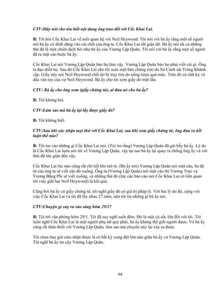 94
CTV:Hãy nói cho tòa bi t n i dung ông trao ñ i v i C c Khai Lai.
B: Tôi h i C c Khai Lai v m i quan h v i Neil Heywood. Tôi nói v i bà y r ng m t s ngư i
nói bà y có dính dáng vào cái ch t c a ông ta. C c Khai Lai r t gi n d . Bà y nói t t c nh ng
th ñó là m t chi n d ch bôi nh bà y c a Vương L p Quân. Tôi nói v i bà y r ng m t s ngư i
ñã ra m t cáo bu c bà y.
C c Khai Lai nói Vương L p Quân b o h làm v y. Vương L p Quân b o h ph i vi t cái gì. Ông
ta ñ o di n h . Sau ñó C c Khai Lai cho tôi xem m t b n ch ng (t ) do S C nh sát Trùng Khánh
c p. Gi y này nói Neil Heywood ch t do b tr y tim do u ng rư u quá m c. Trên ñó có ch ký và
d u vân tay c a v Neil Heywood. Bà y cho tôi xem gi y ñó m t l n.
CTV: Bà y cho ông xem (gi y ch ng t ), ai ñưa nó cho bà y?
B: Tôi không h i.
CTV:Làm sao mà bà y l i l y ñư c gi y ñó?
B: Tôi không bi t.
CTV:Sau khi xác nh n m i th v i C c Khai Lai, sau khi xem gi y ch ng t , ông ñưa ra k t
lu n th nào?
B: Tôi tin vào nh ng gì C c Khai Lai nói. (Tôi tin r ng) Vương L p Quân ñã gài b y bà y. Lý do
là C c Khai Lai luôn nói t t v Vương L p Quân, v y t i sao bà y l i quay ra ch ng ông y và v i
thái ñ t c gi n ñ n v y.
C c Khai Lai lúc nào cũng r t chi ti t khi mô t . (Bà y nói) Vương L p Quân nói m t câu, ba ñ
t c a ông ta s vi t câu ñó xu ng. Ông ta (Vương L p Quân) nói m t câu thì Vương Tr c và
Vương B ng Phi s vi t xu ng, và nh ng th ñó (t c các báo cáo nói C c Khai Lai có liên quan
t i vi c gi t h i Neil Heywood) là k t qu .
Cũng b i bà y có gi y ch ng t , tôi nghĩ gi y ñó có giá tr pháp lý. V i hai lý do ñó, c ng v i
vi c C c Khai Lai và tôi ñã l y nhau 27 năm, nên tôi tin nh ng gì bà y nói.
CTV:Chuy n gì x y ra vào sáng hôm 29/1?
B: Tôi t i văn phòng hôm 29/1. Tôi ñã suy nghĩ su t ñêm. ðó là m t cú s c l n ñ i v i tôi. Tôi
luôn nghĩ C c Khai Lai là m t ngư i ph n quý phái, bà y không th gi t ngư i ñư c. Và bà y
cũng r t thân thi t v i Vương L p Quân, làm sao mà chuy n này l i x y ra ñư c.
Tôi chưa bao gi c m nh n ñư c là có b t kỳ xung ñ t l n nào gi a bà y và Vương L p Quân.
Tôi nghĩ bà y tin c y Vương L p Quân.
 