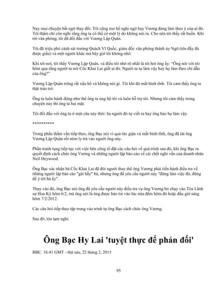 95
Nay m i chuy n b t ng thay ñ i. Tôi cũng mơ h nghi ng hay Vương ñang làm theo ý c a ai ñó.
Tôi th m chí còn nghi r ng ông ta có th có m t lý do không nói ra. Cho nên tôi th y r t bu n. Khi
t i văn phòng, tôi ñã ñ i ñ u v i Vương L p Quân.
Tôi ñã tri u phó c nh sát trư ng Quách Vĩ Qu c, giám ñ c văn phòng thành y Ngô (tên ñ y ñ
ñư c gi u) và m t ngư i khác mà bây gi tôi không nh .
Khi t i nơi, tôi th y Vương L p Quân, và ñi u tôi nh rõ nh t là tôi h i ông y: “Ông nói v i tôi
hôm qua r ng ngư i ta nói C c Khai Lai gi t ai ñó. Ngư i ta t làm v y hay h làm theo ch d n
c a ông?”
Vương L p Quân trông r t x u h và không nói gì. Tôi khi ñó m t bình tĩnh. Tôi c m th y ông ta
th t tráo tr .
Ông ta luôn hành ñ ng như th ông ta ng h tôi và luôn h tr tôi. Nhưng tôi c m th y trong
chuy n này thì ông ta hai m t.
Tôi ñ i ñ u v i ông ta m t câu này thôi: ba ngư i ñó t vi t ra hay ông b o h làm v y.
**********
Trong ph n th m v n ti p theo, ông B c nói vì quá t c gi n và m t bình tĩnh, ông ñã tát ông
Vương L p Quân r i ném ly trà vào ngư i ông này.
Ph n tranh t ng ti p t c v i vi c bên công t ñ t các câu h i v quá trình sau ñó, khi ông B c ra
quy t ñ nh cách ch c ông Vương và nh ng ngư i l p báo cáo v cái ch t nghi v n c a doanh nhân
Neil Heywood.
Ông B c xác nh n bà C c Khai Lai ñã ñòi ngư i thay th ông Vương ph i ti n hành ñi u tra v
nh ng ngư i l p báo cáo gài b y bà, nhưng ông ñã yêu c u ngư i này ñ ng làm vi c ñó, ñ ng
ñ ý t i bà y.
Thay vào ñó, ông B c nói ông ñã yêu c u ngư i này ñi u tra v ông Vương b ch y vào Tòa Lãnh
s Hoa Kỳ hôm 6/2, mà ông nói là ông ñư c báo tin vào lúc n a ñêm hôm ñó ho c ñ u gi sáng
hôm 7/2/2012.
Các câu h i ti p theo t p trung vào trình t ông B c cách ch c ông Vương.
Sau ñó, tòa t m ngh .
Ông B c Hy Lai 'tuy t th c ñ ph n ñ i'
BBC. 16:41 GMT - th sáu, 22 tháng 2, 2013
 