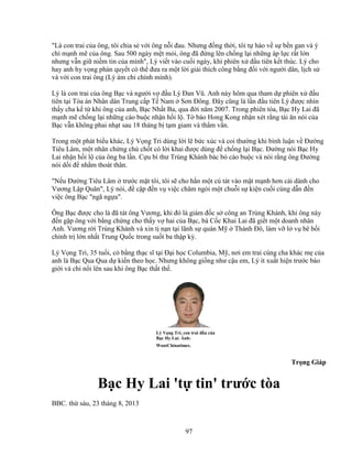 97
Là con trai c a ông, tôi chia s v i ông n i ñau. Nhưng ñ ng th i, tôi t hào v s b n gan và ý
chí m nh m c a ông. Sau 500 ngày m t m i, ông ñã ñ ng lên ch ng l i nh ng áp l c r t l n
nhưng v n gi ni m tin c a mình, Lý vi t vào cu i ngày, khi phiên x ñ u tiên k t thúc. Lý cho
hay anh hy v ng phán quy t có th ñưa ra m t l i gi i thích công b ng ñ i v i ngư i dân, l ch s
và v i con trai ông (Lý ám ch chính mình).
Lý là con trai c a ông B c và ngư i v ñ u Lý ðan Vũ. Anh này hôm qua tham d phiên x ñ u
tiên t i Tòa án Nhân dân Trung c p T Nam Sơn ðông. ðây cũng là l n ñ u tiên Lý ñư c nhìn
th y cha k t khi ông c a anh, B c Nh t Ba, qua ñ i năm 2007. Trong phiên tòa, B c Hy Lai ñã
m nh m ch ng l i nh ng cáo bu c nh n h i l . T báo Hong Kong nh n xét r ng tài ăn nói c a
B c v n không phai nh t sau 18 tháng b t m giam và th m v n.
Trong m t phát bi u khác, Lý V ng Tri dùng l i l b c xúc và coi thư ng khi bình lu n v ðư ng
Tiêu Lâm, m t nhân ch ng ch ch t có l i khai ñư c dùng ñ ch ng l i B c. ðư ng nói B c Hy
Lai nh n h i l c a ông ba l n. C u bí thư Trùng Khánh bác b cáo bu c và nói r ng ông ðư ng
nói d i ñ nh m thoát thân.
N u ðư ng Tiêu Lâm trư c m t tôi, tôi s cho h n m t cú tát vào m t m nh hơn cái dành cho
Vương L p Quân, Lý nói, ñ c p ñ n v vi c châm ngòi m t chu i s ki n cu i cùng d n ñ n
vi c ông B c ngã ng a.
Ông B c ñư c cho là ñã tát ông Vương, khi ñó là giám ñ c s công an Trùng Khánh, khi ông này
ñ n g p ông v i b ng ch ng cho th y v hai c a B c, bà C c Khai Lai ñã gi t m t doanh nhân
Anh. Vương r i Trùng Khánh và xin t n n t i lãnh s quán M Thành ðô, làm v l v bê b i
chính tr l n nh t Trung Qu c trong su t ba th p k .
Lý V ng Tri, 35 tu i, có b ng th c sĩ t i ð i h c Columbia, M , nơi em trai cùng cha khác m c a
anh là B c Qua Qua d ki n theo h c. Nhưng không gi ng như c u em, Lý ít xu t hi n trư c báo
gi i và ch n i lên sau khi ông B c th t th .
Lý V ng Tri, con trai ñ u c a
B c Hy Lai. nh:
WantChinatimes.
Tr ng Giáp
B c Hy Lai 't tin' trư c tòa
BBC. th sáu, 23 tháng 8, 2013
 