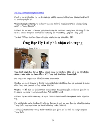 98
M b ng chương trình nghe nhìn khác
Chính tr gia tai ti ng B c Hy Lai ñã có cú ñáp tr khá m nh m nh ng bu c t i c a tòa v h i l
và l m d ng quy n l c.
Ông nói b ép ph i nh n t i, và nh ng l i khai c a chính v ông ñưa ra là ñiên khùng, ñáng
cư i, và không ñáng tin.
Phiên x th hai hôm 23/08 ñư c gi i quan sát theo dõi sát sao ñ ch ñ i xem, các công t viên
s ñi xa t i ñâu trong vi c hé l cơ c u ho t ñ ng n i b c a ð ng C ng s n Trung Qu c.
Tòa án T Nam, t nh Sơn ðông, nói phiên x còn ti p t c t i th B y 24/8
Ông B c Hy Lai ph nh n cáo tr ng
BBC. th năm, 22 tháng 8, 2013
C u chính tr gia B c Hy Lai ñã bác b m t trong các cáo bu c t i ăn h i l mà Vi n Ki m
sát ñưa ra t i phiên tòa ñang di n ra T Nam, t nh Sơn ðông, Trung Qu c.
Phe công t nói ông ñã nh n ti n h i l t hai doanh nhân.
Ông B c nói ông b ép cung và ñã ph i ch ng nh n hoàn toàn không ñúng các ch ng c t nh ng
nhân ch ng khác, g m c v ông, bà C c Khai Lai.
Ông B c còn ñ i di n các t i danh tham nhũng và l m d ng ch c quy n, t i sau liên quan t i vai
trò c a v ông trong v sát h i doanh nhân Anh Neil Heywood.
Phiên x B c Hy Lai là m t trong các v án chính tr ñình ñám nh t Trung Qu c nhi u th p niên
nay.
Ch m i hai năm trư c, ông B c, 64 tu i, còn ñư c coi là ngôi sao sáng ñang lên trên chính trư ng
Trung Qu c, ng p nghé chi c gh y viên Thư ng v B Chính tr .
Thư ng v B Chính tr v i b y thành viên là cơ quan quy n l c cao nh t c a ð ng C ng s n
Trung Qu c.
 