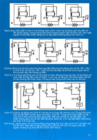 21 
Mạch đượcbiểudiễn ở hình 4.3 là không hoàn chỉnh; cuộnhútsẽđượcgiữ cho đếnkhi hếtnguồn ắcqui, trong trường hợpbìnhthường nguồncấpsẽđượccắt. Việcngắt nguồncóthể điềukhiểnbằng tay vớitiếp điểmthường đóng như hình 4.4 
Đường nốitừ cựcâmtớicuộnhútchạy qua tiếp điểmthường đóng của nút ấn ‘Off ’. Như ở hình 4.3c, khi ấn nút ‘ Off ’, cuộn hút sẽ mất điệnvàkhithả ra thì mạch vẫn bị hở và cuộn dây vẫn không có điện. 
Hình 4.3, 4.4 dùng giải thích cho sơđồmạch cơ bản. Nhưng trong các bảnvẽ thì không vẽ cuộndâyvàtiếp điểmcủa nó thành 1 cụmmàvẽ riêng lẽ. Hai thành phầnnàysẽ có các đường dẫn khác nhau. Chúng ta xem từng bước theo các sơđồsau: 
Hình 4.5 a đượcvẽ giống như hình 4.3 nhưng có sự thay đổinhỏ về vị trí. Trong hình a thì rơle và tiếp điểmcóliênquanvới nhau, ví dụ R1. Trong hình b biểudiểnsơđồ của hình a theo phương thứcriêngbiệt. Mộtrơle có thể có vài tiếp điểm, tạo nhiều không gian cho sơđồ, Mỗicột được đánh số, vị trí củatiếp điểmrơle được ghi dưới vị trí cuộn hút. 
Nói chung, nguồn đượcvẽ 2 đường thẳng song song là 2 cực. Như hình 4.5 c ta thêm vào nút ấn OFF (tiếp điểmthường đóng N.C). Khi ấn nút OFF thì mạch rơle mất nguồn, không có gì thay đổikhinútấn OFF thả ra.  