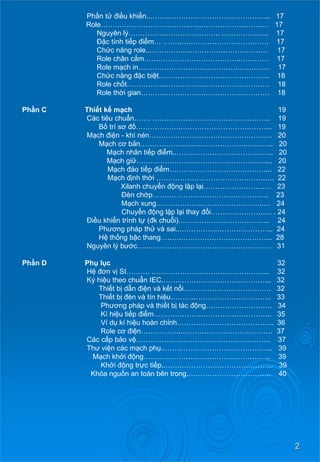 2 
Phầntử điềukhiển..…………………………………………... 17 
Role………………………………..…..……………………..… 17 
Nguyên lý…………….………………….. ……………….. 17 
Đặc tính tiếp điểm………..………………………………. 17 
Chứcnăng role..………………………………….………. 17 
Role chân cắm…………………………………..………… 17 
Role mạch in…………………………………….…….…… 17 
Chứcnăng đặcbiệt……………………………………….. 18 
Role chốt……………..…….……….……………………… 18 
Role thời gian………..…….……….……………………… 18 
Phần C Thiếtkế mạch 19 
Các tiêu chuẩn……. ………………………………………….. 19 
Bố trí sơđồ……………….………………………………... 19 
Mạch điện - khí nén……………………………………………. 20 
Mạch cơ bản…………………..…………………..……….. 20 
Mạch nhân tiếp điểm..………………………………….. 20 
Mạch giữ……………………………………………….... 20 
Mạch đảotiếp điểm………………………….……….... 22 
Mạch định thời ……………………………………….…. 22 
Xilanh chuyển động lậplại……………………..… 23 
Đèn chớp…………………………………………. 23 
Mạch xung………………..……………………..… 24 
Chuyển động lặplạithayđổi………………….…. . 24 
Điềukhiểntrìnhtự (đkchuỗi).……………………………….. 24 
Phương pháp thử và sai...………………………………... 24 
Hệ thống bậc thang…..….………………………………... 28 
Nguyên lý bước…..……………………………………………. 31 
PhầnD Phụ lục 32 
Hệđơn vị SI………. ………………………………………….. 32 
Ký hiệu theo chuẩn IEC.…….………………………………... 32 
Thiết bị dẫn điệnvàkếtnối………………………………. 32 
Thiếtbịđèn và tín hiệu………..………………………….. 33 
Phương pháp và thiết bị tác động………………………. 34 
Kí hiệutiếp điểm………………………………………….. 35 
Ví dụ kí hiệu hoàn chỉnh………………………………….. 36 
Role cơ điện……………..………………………………… 37 
Các cấpbảovệ……….……………………………………….. 37 
Thư việncácmạch phụ..…….………………………………... 39 
Mạch khởi động…….……………………………………….. 39 
Khởi động trựctiếp..…….………………………………... 39 
Khóa nguồn an toàn bên trong.…………………………….. 40  