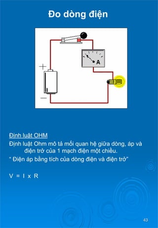43 
Đo dòng điện 
Định luậtOHM 
Định luậtOhm môtả mối quan hệ giữa dòng, áp và điệntrở của1 mạch điệnmộtchiều. 
“ Điệnápbằng tích của dòng điệnvàđiệntrở” 
V = I x R  