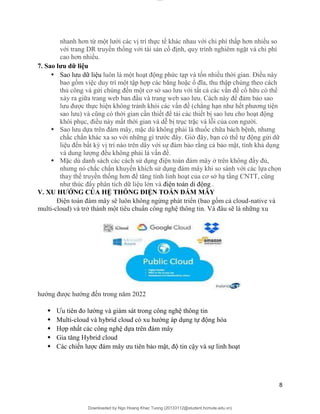 lOMoAR cPSD|20294127
Downloaded by Ngo Hoang Khac Tuong (20133112@student.hcmute.edu.vn)
nhanh hơn từ một lưới các vị trí thực tế khác nhau với chi phí thấp hơn nhiều so
với trang DR truyền thống với tài sản cố định, quy trình nghiêm ngặt và chi phí
cao hơn nhiều.
7. Sao lưu dữ liệu
 Sao lưu dữ liệu luôn là một hoạt động phức tạp và tốn nhiều thời gian. Điều này
bao gồm việc duy trì một tập hợp các băng hoặc ổ đĩa, thu thập chúng theo cách
thủ công và gửi chúng đến một cơ sở sao lưu với tất cả các vấn đề cố hữu có thể
xảy ra giữa trang web ban đầu và trang web sao lưu. Cách này để đảm bảo sao
lưu được thực hiện không tránh khỏi các vấn đề (chẳng hạn như hết phương tiện
sao lưu) và cũng có thời gian cần thiết để tải các thiết bị sao lưu cho hoạt động
khôi phục, điều này mất thời gian và dễ bị trục trặc và lỗi của con người.
 Sao lưu dựa trên đám mây, mặc dù không phải là thuốc chữa bách bệnh, nhưng
chắc chắn khác xa so với những gì trước đây. Giờ đây, bạn có thể tự động gửi dữ
liệu đến bất kỳ vị trí nào trên dây với sự đảm bảo rằng cả bảo mật, tính khả dụng
và dung lượng đều không phải là vấn đề.
 Mặc dù danh sách các cách sử dụng điện toán đám mây ở trên không đầy đủ,
nhưng nó chắc chắn khuyến khích sử dụng đám mây khi so sánh với các lựa chọn
thay thế truyền thống hơn để tăng tính linh hoạt của cơ sở hạ tầng CNTT, cũng
như thúc đẩy phân tích dữ liệu lớn và điện toán di động .
V. XU HƯỚNG CỦA HỆ THỐNG ĐIỆN TOÁN ĐÁM MÂY
Điện toán đám mây sẽ luôn không ngừng phát triển (bao gồm cả cloud-native và
multi-cloud) và trở thành một tiêu chuẩn công nghệ thông tin. Và đâu sẽ là những xu
hướng được hướng đến trong năm 2022
 Ưu tiên đo lường và giám sát trong công nghệ thông tin
 Multi-cloud và hybrid cloud có xu hướng áp dụng tự động hóa
 Hợp nhất các công nghệ dựa trên đám mây
 Gia tăng Hybrid cloud
 Các chiến lược đám mây ưu tiên bảo mật, độ tin cậy và sự linh hoạt
8
 