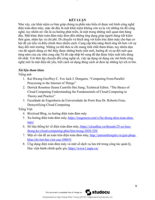 lOMoAR cPSD|20294127
Downloaded by Ngo Hoang Khac Tuong (20133112@student.hcmute.edu.vn)
KẾT LUẬN
Như vậy, các khái niệm cơ bản giúp chúng ta phần nào hiểu rõ được mô hình công nghệ
điện toán đám mây, mặc dù đây là một khái niệm không còn xa lạ với những tín đồ công
nghệ, tuy nhiên nó vẫn là xu hướng phát triển, là một trong những mối quan tâm hàng
đầu. Mặt khác điện toán đám mây đem đến những ứng dụng giúp người dùng tiết kiệm
thời gian, nhân lực và chi phí. Di chuyển và thích ứng với kiến trúc đám mây cho bạn cơ
hội để cải tiến và điều chỉnh theo nhiều cách. Cung cấp khả năng thích ứng tốt hơn với sự
thay đổi môi trường. Những xu thế đưa ra chỉ mang tính chất tham khảo, tuy nhiên dựa
vào đó người dùng có thể thấy được những bước tiến mới, hướng đi và sự đổi mới qua
từng năm của các nhà cung cấp.Từ đó cập nhật bổ sung để đạt được hiệu suất tiêu dùng
tốt nhất. Với thời đại chuyển đổi công nghệ số, việc áp dụng sử dụng các mô hình công
nghệ mới là một điều tất yếu, biết cách sử dụng đúng cách sẽ đem lại những lợi ích to lớn.
Tài liệu tham khảo
Tiếng anh
1. Kai Hwang Geoffrey C. Fox Jack J. Dongarra, “Computing From Parallel
Processing to the Internet of Things”
2. Derrick Rountree Ileana Castrillo Hai Jiang, Technical Editor, “The Basics of
Cloud Computing Understanding the Fundamentals of Cloud Computing in
Theory and Practice”
3. Faculdade de Engenharia da Universidade do Porto Rua Dr. Roberto Frias,
Demystifying Cloud Computing
Tiếng Việt
4. Bizcloud Blog, xu hướng điện toán đám mây
5. Xu hướng điện toán đám mây, https://magenest.com/vi/he-thong-dien-toan-dam-
may/
6. Số liệu thống kê về điện toán đám mây, https://cloudfun.vn/threads/25-so-lieu-
thong-ke-cloud-computing-phai-biet-trong-2020.328/
7. Một số vấn đề an toàn trên điện toán đám mây, http://antoanthongtin.vn/giai-phap-
khac/chi-tiet-bai-viet-cua-100631
8. Ứng dụng điện toán đám mây và một số dịch vụ lưu trữ trong công tác quản lý,
Học viện hành chính quốc gia, https://www1.napa.vn/
9
 