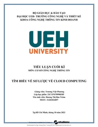 lOMoAR cPSD|20294127
Downloaded by Ngo Hoang Khac Tuong (20133112@student.hcmute.edu.vn)
BỘ GIÁO DỤC & ĐÀO TẠO
ĐẠI HỌC UEH- TRƯỜNG CÔNG NGHỆ VÀ THIẾT KẾ
KHOA CÔNG NGHỆ THÔNG TIN KINH DOANH
TIỂU LUẬN CUỐI KÌ
MÔN: CƠ SỞ CÔNG NGHỆ THÔNG TIN
TÌM HIỂU VỀ SƠ LƯỢC VỀ CLOUD COMPUTING
Giảng viên: Trương Việt Phương
Lớp học phần: 21C1INF50900305
Tên sinh viên: Dương Thị Bảo Trâm
MSSV: 31201024057
Tp.Hồ Chí Minh, tháng 10 năm 2021
 