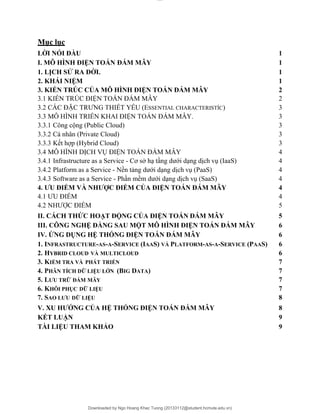 lOMoAR cPSD|20294127
Downloaded by Ngo Hoang Khac Tuong (20133112@student.hcmute.edu.vn)
Mục lục
LỜI NÓI ĐẦU 1
I. MÔ HÌNH ĐIỆN TOÁN ĐÁM MÂY 1
1. LỊCH SỬ RA ĐỜI. 1
2. KHÁI NIỆM 1
3. KIẾN TRÚC CỦA MÔ HÌNH ĐIỆN TOÁN ĐÁM MÂY 2
3.1 KIẾN TRÚC ĐIỆN TOÁN ĐÁM MÂY 2
3.2 CÁC ĐẶC TRƯNG THIẾT YẾU (ESSENTIAL CHARACTERISTÍC) 3
3.3 MÔ HÌNH TRIỂN KHAI ĐIỆN TOÁN ĐÁM MÂY. 3
3.3.1 Công cộng (Public Cloud) 3
3.3.2 Cá nhân (Private Cloud) 3
3.3.3 Kết hợp (Hybrid Cloud) 3
3.4 MÔ HÌNH DỊCH VỤ ĐIỆN TOÁN ĐÁM MÂY 4
3.4.1 Infrastructure as a Service - Cơ sở hạ tầng dưới dạng dịch vụ (IaaS) 4
3.4.2 Platform as a Service - Nền tảng dưới dạng dịch vụ (PaaS) 4
3.4.3 Software as a Service - Phần mềm dưới dạng dịch vụ (SaaS) 4
4. ƯU ĐIỂM VÀ NHƯỢC ĐIỂM CỦA ĐIỆN TOÁN ĐÁM MÂY 4
4.1 ƯU ĐIỂM 4
4.2 NHƯỢC ĐIỂM 5
II. CÁCH THỨC HOẠT ĐỘNG CỦA ĐIỆN TOÁN ĐÁM MÂY 5
III. CÔNG NGHỆ ĐẰNG SAU MỘT MÔ HÌNH ĐIỆN TOÁN ĐÁM MÂY 6
IV. ỨNG DỤNG HỆ THỐNG ĐIỆN TOÁN ĐÁM MÂY 6
1. INFRASTRUCTURE-AS-A-SERVICE (IAAS) VÀ PLATFORM-AS-A-SERVICE (PAAS) 6
2. HYBRID CLOUD VÀ MULTICLOUD 6
3. KIỂM TRA VÀ PHÁT TRIỂN 7
4. PHÂN TÍCH DỮ LIỆU LỚN (BIG DATA) 7
5. LƯU TRỮ ĐÁM MÂY 7
6. KHÔI PHỤC DỮ LIỆU 7
7. SAO LƯU DỮ LIỆU 8
V. XU HƯỚNG CỦA HỆ THỐNG ĐIỆN TOÁN ĐÁM MÂY 8
KẾT LUẬN 9
TÀI LIỆU THAM KHẢO 9
 