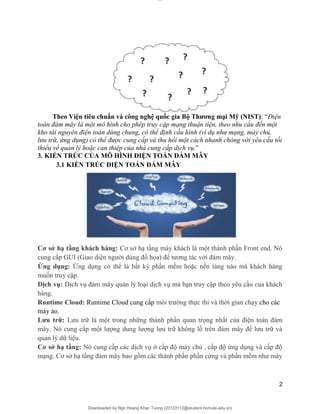 lOMoAR cPSD|20294127
Downloaded by Ngo Hoang Khac Tuong (20133112@student.hcmute.edu.vn)
Theo Viện tiêu chuẩn và công nghệ quốc gia Bộ Thương mại Mỹ (NIST): “Điện
toán đám mây là một mô hình cho phép truy cập mạng thuận tiện, theo nhu cầu đến một
kho tài nguyên điện toán dùng chung, có thể định cấu hình (ví dụ như mạng, máy chủ,
lưu trữ, ứng dụng) có thể được cung cấp và thu hồi một cách nhanh chóng với yêu cầu tối
thiểu về quản lý hoặc can thiệp của nhà cung cấp dịch vụ.”
3. KIẾN TRÚC CỦA MÔ HÌNH ĐIỆN TOÁN ĐÁM MÂY
3.1 KIẾN TRÚC ĐIỆN TOÁN ĐÁM MÂY
Cơ sở hạ tầng khách hàng: Cơ sở hạ tầng máy khách là một thành phần Front end. Nó
cung cấp GUI (Giao diện người dùng đồ họa) để tương tác với đám mây.
Ứng dụng: Ứng dụng có thể là bất kỳ phần mềm hoặc nền tảng nào mà khách hàng
muốn truy cập.
Dịch vụ: Dịch vụ đám mây quản lý loại dịch vụ mà bạn truy cập theo yêu cầu của khách
hàng.
Runtime Cloud: Runtime Cloud cung cấp môi trường thực thi và thời gian chạy cho các
máy ảo.
Lưu trữ: Lưu trữ là một trong những thành phần quan trọng nhất của điện toán đám
mây. Nó cung cấp một lượng dung lượng lưu trữ khổng lồ trên đám mây để lưu trữ và
quản lý dữ liệu.
Cơ sở hạ tầng: Nó cung cấp các dịch vụ ở cấp độ máy chủ , cấp độ ứng dụng và cấp độ
mạng. Cơ sở hạ tầng đám mây bao gồm các thành phần phần cứng và phần mềm như máy
2
 
