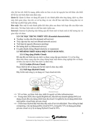 lOMoAR cPSD|20294127
Downloaded by Ngo Hoang Khac Tuong (20133112@student.hcmute.edu.vn)
chủ, bộ lưu trữ, thiết bị mạng, phần mềm ảo hóa và các tài nguyên lưu trữ khác cần thiết
để hỗ trợ mô hình điện toán đám mây.
Quản lý: Quản lý được sử dụng để quản lý các thành phần như ứng dụng, dịch vụ, đám
mây thời gian chạy, lưu trữ, cơ sở hạ tầng và các vấn đề bảo mật khác trong phụ trợ và
thiết lập sự phối hợp giữa chúng.
Bảo mật: Bảo mật là một thành phần kết thúc phía sau được tích hợp sẵn của điện toán
đám mây. Nó thực hiện một cơ chế bảo mật ở phía sau.
Internet: Internet là phương tiện thông qua đó front end và back end có thể tương tác và
giao tiếp với nhau.
3.2 CÁC ĐẶC TRƯNG THIẾT YẾU (Essential characteristíc)
 Tự phục vụ nhu cầu (On-demand self-service)
 Truy cập mọi lúc mọi nơi (Broad network access)
 Tích hợp tài nguyên (Resource pooling)
 Đo lường dịch vụ (Measured service)
 Co giãn nhanh chóng (Rapid elasticity or expansion)
3.3 MÔ HÌNH TRIỂN KHAI ĐIỆN TOÁN ĐÁM MÂY.
3.3.1 Công cộng (Public Cloud)
Đề cập đến mô hình mà các dịch vụ được cung cấp qua internet. Cơ sở hạ tầng
đám mây được cung cấp cho công chúng hoặc một nhóm công nghiệp lớn và thuộc
sở hữu của một tổ chức bán dịch vụ đám mây.
3.3.2 Cá nhân (Private Cloud)
Được thiết kế để sử dụng nội bộ bởi một tổ chức duy nhất.
3.3.3 Kết hợp (Hybrid Cloud)
Đây là khi một công ty sử dụng cả 2 loại cloud nói trên.
 Về cơ bản, sự khác biệt duy nhất là người sở hữu infrastructure.
 Trong năm 2020, theo nguồn RightScale, hầu hết mọi doanh nghiệp (84%) sử
dụng cloud, đều xây dựng chiến lược đa cloud. Có nghĩa là, họ sử dụng nhiều hơn
một public cloud hoặc private cloud.
 Chiến lược Hybrid đặc biệt thúc đẩy một số lợi ích nhất định. Theo thống kê c
l
o
u
d
computing, việc áp dụng public cloud là 91%, trong khi 72% sử dụng giải pháp
private cloud và tỷ lệ sử dụng Hybird Cloud là 58%.
3
 