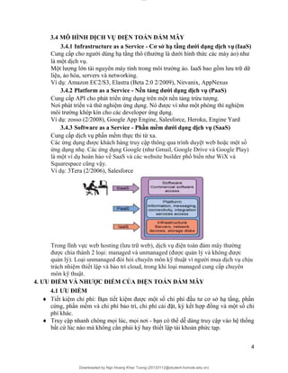 lOMoAR cPSD|20294127
Downloaded by Ngo Hoang Khac Tuong (20133112@student.hcmute.edu.vn)
3.4 MÔ HÌNH DỊCH VỤ ĐIỆN TOÁN ĐÁM MÂY
3.4.1 Infrastructure as a Service - Cơ sở hạ tầng dưới dạng dịch vụ (IaaS)
Cung cấp cho người dùng hạ tầng thô (thường là dưới hình thức các máy ảo) như
là một dịch vụ.
Một lượng lớn tài nguyên máy tính trong môi trường ảo. IaaS bao gồm lưu trữ dữ
liệu, ảo hóa, servers và networking.
Ví dụ: Amazon EC2/S3, Elastra (Beta 2.0 2/2009), Nirvanix, AppNexus
3.4.2 Platform as a Service - Nền tảng dưới dạng dịch vụ (PaaS)
Cung cấp API cho phát triển ứng dụng trên một nền tảng trừu tượng.
Nơi phát triển và thử nghiệm ứng dụng. Nó được ví như một phòng thí nghiệm
môi trường khép kín cho các developer ứng dụng.
Ví dụ: zosso (2/2008), Google App Engine, Salesforce, Heroku, Engine Yard
3.4.3 Software as a Service - Phần mềm dưới dạng dịch vụ (SaaS)
Cung cấp dịch vụ phần mềm thực thi từ xa.
Các ứng dụng được khách hàng truy cập thông qua trình duyệt web hoặc một số
ứng dụng nhẹ. Các ứng dụng Google (như Gmail, Google Drive và Google Play)
là một ví dụ hoàn hảo về SaaS và các website builder phổ biến như WiX và
Squarespace cũng vậy.
Ví dụ: 3Tera (2/2006), Salesforce
Trong lĩnh vực web hosting (lưu trữ web), dịch vụ điện toán đám mây thường
được chia thành 2 loại: managed và unmanaged (được quản lý và không được
quản lý). Loại unmanaged đòi hỏi chuyên môn kỹ thuật vì người mua dịch vụ chịu
trách nhiệm thiết lập và bảo trì cloud, trong khi loại managed cung cấp chuyên
môn kỹ thuật.
4. ƯU ĐIỂM VÀ NHƯỢC ĐIỂM CỦA ĐIỆN TOÁN ĐÁM MÂY
4.1 ƯU ĐIỂM
 Tiết kiệm chi phí: Bạn tiết kiệm được một số chi phí đầu tư cơ sở hạ tầng, phần
cứng, phần mềm và chi phí bảo trì, chi phí cài đặt, ký kết hợp đồng và một số chi
phí khác.
 Truy cập nhanh chóng mọi lúc, mọi nơi - bạn có thể dễ dàng truy cập vào hệ thống
bất cứ lúc nào mà không cần phải ký hay thiết lập tài khoản phức tạp.
4
 