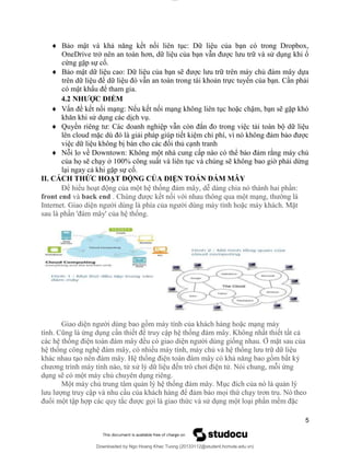 lOMoAR cPSD|20294127
Downloaded by Ngo Hoang Khac Tuong (20133112@student.hcmute.edu.vn)
 Bảo mật và khả năng kết nối liên tục: Dữ liệu của bạn có trong Dropbox,
OneDrive trở nên an toàn hơn, dữ liệu của bạn vẫn được lưu trữ và sử dụng khi ổ
cứng gặp sự cố.
 Bảo mật dữ liệu cao: Dữ liệu của bạn sẽ được lưu trữ trên máy chủ đám mây dựa
trên dữ liệu để dữ liệu đó vẫn an toàn trong tài khoản trực tuyến của bạn. Cần phải
có mật khẩu để tham gia.
4.2 NHƯỢC ĐIỂM
 Vấn đề kết nối mạng: Nếu kết nối mạng không liên tục hoặc chậm, bạn sẽ gặp khó
khăn khi sử dụng các dịch vụ.
 Quyền riêng tư: Các doanh nghiệp vẫn còn đắn đo trong việc tải toàn bộ dữ liệu
lên cloud mặc dù đó là giải pháp giúp tiết kiệm chi phí, vì nó không đảm bảo được
việc dữ liệu không bị bán cho các đối thủ cạnh tranh
 Nỗi lo về Downtown: Không một nhà cung cấp nào có thể bảo đảm rằng máy chủ
của họ sẽ chạy ở 100% công suất và liên tục và chúng sẽ không bao giờ phải dừng
lại ngay cả khi gặp sự cố.
II. CÁCH THỨC HOẠT ĐỘNG CỦA ĐIỆN TOÁN ĐÁM MÂY
Để hiểu hoạt động của một hệ thống đám mây, dễ dàng chia nó thành hai phần:
front end và back end . Chúng được kết nối với nhau thông qua một mạng, thường là
Internet. Giao diện người dùng là phía của người dùng máy tính hoặc máy khách. Mặt
sau là phần 'đám mây' của hệ thống.
Giao diện người dùng bao gồm máy tính của khách hàng hoặc mạng máy
tính. Cũng là ứng dụng cần thiết để truy cập hệ thống đám mây. Không nhất thiết tất cả
các hệ thống điện toán đám mây đều có giao diện người dùng giống nhau. Ở mặt sau của
hệ thống công nghệ đám mây, có nhiều máy tính, máy chủ và hệ thống lưu trữ dữ liệu
khác nhau tạo nên đám mây. Hệ thống điện toán đám mây có khả năng bao gồm bất kỳ
chương trình máy tính nào, từ xử lý dữ liệu đến trò chơi điện tử. Nói chung, mỗi ứng
dụng sẽ có một máy chủ chuyên dụng riêng.
Một máy chủ trung tâm quản lý hệ thống đám mây. Mục đích của nó là quản lý
lưu lượng truy cập và nhu cầu của khách hàng để đảm bảo mọi thứ chạy trơn tru. Nó theo
đuổi một tập hợp các quy tắc được gọi là giao thức và sử dụng một loại phần mềm đặc
5
 
