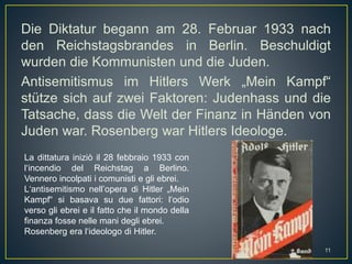 Die Diktatur begann am 28. Februar 1933 nach
den Reichstagsbrandes in Berlin. Beschuldigt
wurden die Kommunisten und die Juden.
Antisemitismus im Hitlers Werk „Mein Kampf“
stütze sich auf zwei Faktoren: Judenhass und die
Tatsache, dass die Welt der Finanz in Händen von
Juden war. Rosenberg war Hitlers Ideologe.
La dittatura iniziò il 28 febbraio 1933 con
l‘incendio del Reichstag a Berlino.
Vennero incolpati i comunisti e gli ebrei.
L‘antisemitismo nell’opera di Hitler „Mein
Kampf“ si basava su due fattori: l‘odio
verso gli ebrei e il fatto che il mondo della
finanza fosse nelle mani degli ebrei.
Rosenberg era l‘ideologo di Hitler.
11
 