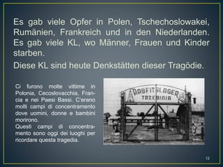 Es gab viele Opfer in Polen, Tschechoslowakei,
Rumänien, Frankreich und in den Niederlanden.
Es gab viele KL, wo Männer, Frauen und Kinder
starben.
Diese KL sind heute Denkstätten dieser Tragödie.
Ci furono molte vittime in
Polonia, Cecoslovacchia, Fran-
cia e nei Paesi Bassi. C‘erano
molti campi di concentramento
dove uomini, donne e bambini
morirono.
Questi campi di concentra-
mento sono oggi dei luoghi per
ricordare questa tragedia.
12
 
