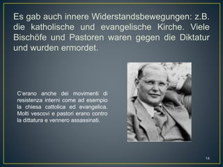 Es gab auch innere Widerstandsbewegungen: z.B.
die katholische und evangelische Kirche. Viele
Bischöfe und Pastoren waren gegen die Diktatur
und wurden ermordet.
C‘erano anche dei movimenti di
resistenza interni come ad esempio
la chiesa cattolica ed evangelica.
Molti vescovi e pastori erano contro
la dittatura e vennero assassinati.
14
 