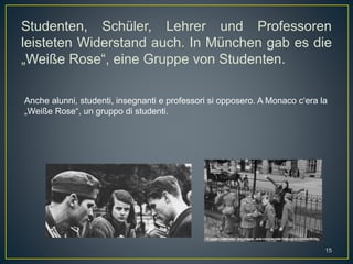 Studenten, Schüler, Lehrer und Professoren
leisteten Widerstand auch. In München gab es die
„Weiße Rose“, eine Gruppe von Studenten.
Anche alunni, studenti, insegnanti e professori si opposero. A Monaco c‘era la
„Weiße Rose“, un gruppo di studenti.
15
 