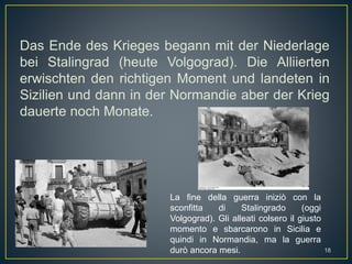 Das Ende des Krieges begann mit der Niederlage
bei Stalingrad (heute Volgograd). Die Alliierten
erwischten den richtigen Moment und landeten in
Sizilien und dann in der Normandie aber der Krieg
dauerte noch Monate.
La fine della guerra iniziò con la
sconfitta di Stalingrado (oggi
Volgograd). Gli alleati colsero il giusto
momento e sbarcarono in Sicilia e
quindi in Normandia, ma la guerra
durò ancora mesi. 18
 