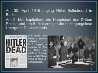 Am 30. April 1945 beging Hitler Selbstmord in
Berlin.
Am 2. Mai kapitulierte die Hauptstadt des Dritten
Reichs und am 8. Mai erfolgte die bedingungslose
Übergabe Deutschlands.
Il 30 aprile 1945
Hitler si suicidò
a Berlino.
Il 2 maggio la
capitale del Ter-
zo Reich ca-
pitolò e l‘8 mag-
gio la Germania
firmò la resa in-
condizionata.
19
 