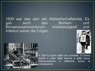 1929 war das Jahr der Weltwirtschaftskrise. Es
gab auch den Banken- und
Börsenzusammenbruch. Arbeitslosigkeit und
Inflation waren die Folgen.
Il 1929 fu l‘anno della crisi mondiale. Ci furono
anche il crollo delle banche e della borsa.
Disoccupazione e inflazione furono le
conseguenze.
4
 