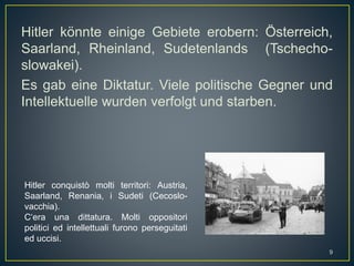 Hitler könnte einige Gebiete erobern: Österreich,
Saarland, Rheinland, Sudetenlands (Tschecho-
slowakei).
Es gab eine Diktatur. Viele politische Gegner und
Intellektuelle wurden verfolgt und starben.
Hitler conquistò molti territori: Austria,
Saarland, Renania, i Sudeti (Cecoslo-
vacchia).
C‘era una dittatura. Molti oppositori
politici ed intellettuali furono perseguitati
ed uccisi.
9
 