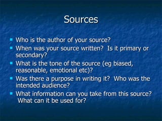 Sources Who is the author of your source?  When was your source written?  Is it primary or secondary? What is the tone of the source (eg biased, reasonable, emotional etc)? Was there a purpose in writing it?  Who was the intended audience? What information can you take from this source?  What can it be used for? 