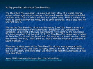 Vo Nguyen Giap talks about Dien Bien Phu: The Dien Bien Phu campaign is a great and first victory of a feudal colonial nation, whose agricultural economy is backward, against the great imperialist capitalist which has a modern industry and a great army. Thus, it means a lot to us, to people all over the world, and to other countries. This is also how Ho Chi Minh saw it.  We see the Dien Bien Phu victory as the victory [over] the French army and [over] the intervention of the Americans --because in the Dien Bien Phu campaign, 80 percent of the war expenditures were spent by the Americans. The Americans had their hands in it. So the Dien Bien Phu defeat was a defeat for both the French and the Americans. But whether the Americans had drawn the lessons from that, I don't think so. That's why the Americans continued in South Vietnam. ...  When we received news of the Dien Bien Phu victory, everyone practically jumped up in the air, they were so happy about it. But Ho Chi Minh said that this is only victory of the first step: we have yet to fight the Americans. It was very clear then.  Source: CNN Interview with Vo Nguyen Giap, 1996 (retrieved from  http://www.cnn.com/SPECIALS/cold.war/episodes/11/interviews/giap/   