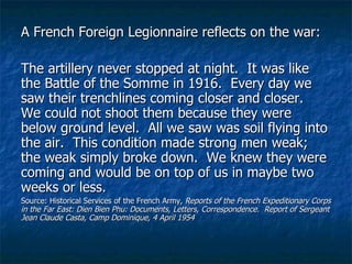 A French Foreign Legionnaire reflects on the war: The artillery never stopped at night.  It was like the Battle of the Somme in 1916.  Every day we saw their trenchlines coming closer and closer.  We could not shoot them because they were below ground level.  All we saw was soil flying into the air.  This condition made strong men weak; the weak simply broke down.  We knew they were coming and would be on top of us in maybe two weeks or less. Source: Historical Services of the French Army,  Reports of the French Expeditionary Corps in the Far East: Dien Bien Phu: Documents, Letters, Correspondence.  Report of Sergeant Jean Claude Casta, Camp Dominique, 4 April 1954 