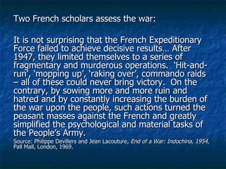 Two French scholars assess the war: It is not surprising that the French Expeditionary Force failed to achieve decisive results… After 1947, they limited themselves to a series of fragmentary and murderous operations.  ‘Hit-and-run’, ‘mopping up’, ‘raking over’, commando raids – all of these could never bring victory.  On the contrary, by sowing more and more ruin and hatred and by constantly increasing the burden of the war upon the people, such actions turned the peasant masses against the French and greatly simplified the psychological and material tasks of the People’s Army. Source: Philippe Devillers and Jean Lacouture,  End of a War: Indochina, 1954 , Pall Mall, London, 1969. 