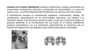 Lesiones en el núcleo subtalámico: producen alteraciones motoras consistentes en
movimientos involuntarios violentos y mantenidos de extremidades, y a veces de
cuello y cara. -La enfermedad llamada Hemibalismo se relaciona con este núcleo.
El hemibalismo consiste en movimientos espásticos, involuntarios, rápidos, sin
coordinación, especialmente en las extremidades superiores, que afectan a la
mitad del cuerpo. Con frecuencia provoca caídas y evita que la persona tenga una
posición sostenida. Es la manifestación de una lesión en el núcleo subtalámico
cerebral contralateral o en sus conexiones, generalmente en pacientes con un
historial de hipertensión y/o diabetes o que sufren tuberculosis o meningitis
 