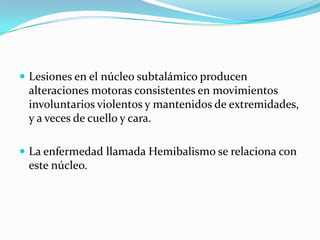  Lesiones en el núcleo subtalámico producen
alteraciones motoras consistentes en movimientos
involuntarios violentos y mantenidos de extremidades,
y a veces de cuello y cara.
 La enfermedad llamada Hemibalismo se relaciona con
este núcleo.
 