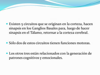  Existen 5 circuitos que se originan en la corteza, hacen
sinapsis en los Ganglios Basales para, luego de hacer
sinapsis en el Tálamo, retornar a la corteza cerebral.
 Sólo dos de estos circuitos tienen funciones motoras.
 Los otros tres están relacionados con la generación de
patrones cognitivos y emocionales.
 