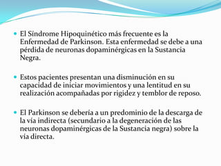  El Síndrome Hipoquinético más frecuente es la
Enfermedad de Parkinson. Esta enfermedad se debe a una
pérdida de neuronas dopaminérgicas en la Sustancia
Negra.
 Estos pacientes presentan una disminución en su
capacidad de iniciar movimientos y una lentitud en su
realización acompañadas por rigidez y temblor de reposo.
 El Parkinson se debería a un predominio de la descarga de
la vía indirecta (secundario a la degeneración de las
neuronas dopaminérgicas de la Sustancia negra) sobre la
vía directa.
 